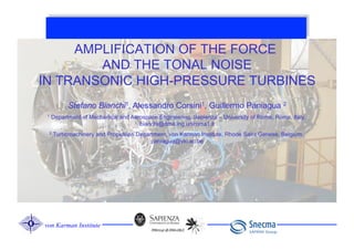 AMPLIFICATION OF THE FORCE
        AND THE TONAL NOISE
IN TRANSONIC HIGH-PRESSURE TURBINES
           Stefano Bianchi1, Alessandro Corsini1, Guillermo Paniagua 2
 1   Department of Mechanical and Aerospace Engineering, Sapienza – University of Rome, Roma, Italy,
                                     bianchi@dma.ing.uniroma1.it
 2   Turbomachinery and Propulsion Department, von Karman Institute, Rhode Saint Genese, Belgium,
                                        paniagua@vki.ac.be




von Karman Institute
 