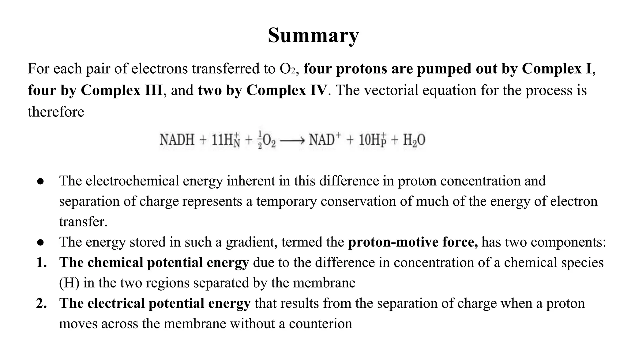 Summary
For each pair of electrons transferred to O2, four protons are pumped out by Complex I,
four by Complex III, and two by Complex IV. The vectorial equation for the process is
therefore
● The electrochemical energy inherent in this difference in proton concentration and
separation of charge represents a temporary conservation of much of the energy of electron
transfer.
● The energy stored in such a gradient, termed the proton-motive force, has two components:
1. The chemical potential energy due to the difference in concentration of a chemical species
(H) in the two regions separated by the membrane
2. The electrical potential energy that results from the separation of charge when a proton
moves across the membrane without a counterion
 