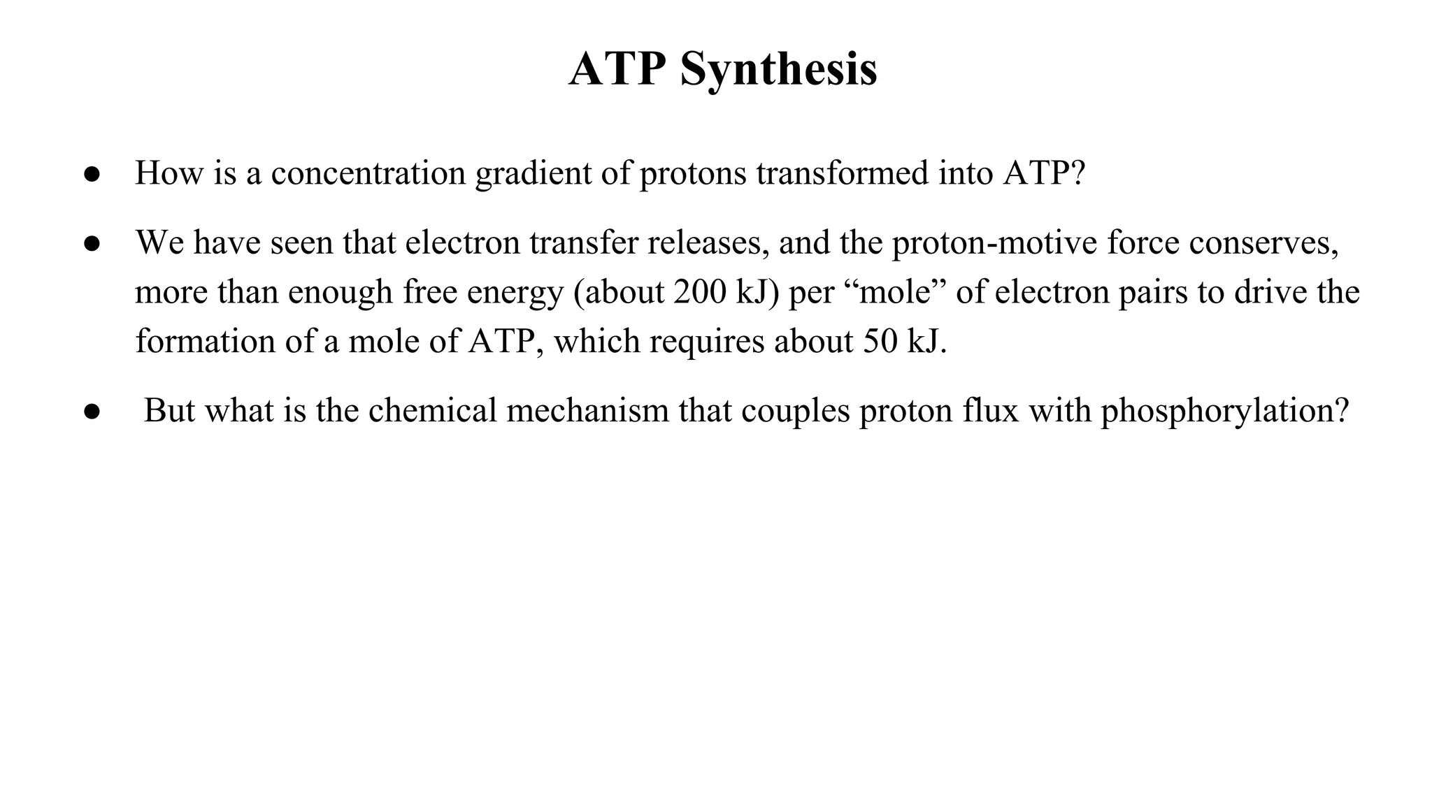 ATP Synthesis
● How is a concentration gradient of protons transformed into ATP?
● We have seen that electron transfer releases, and the proton-motive force conserves,
more than enough free energy (about 200 kJ) per “mole” of electron pairs to drive the
formation of a mole of ATP, which requires about 50 kJ.
● But what is the chemical mechanism that couples proton flux with phosphorylation?
 