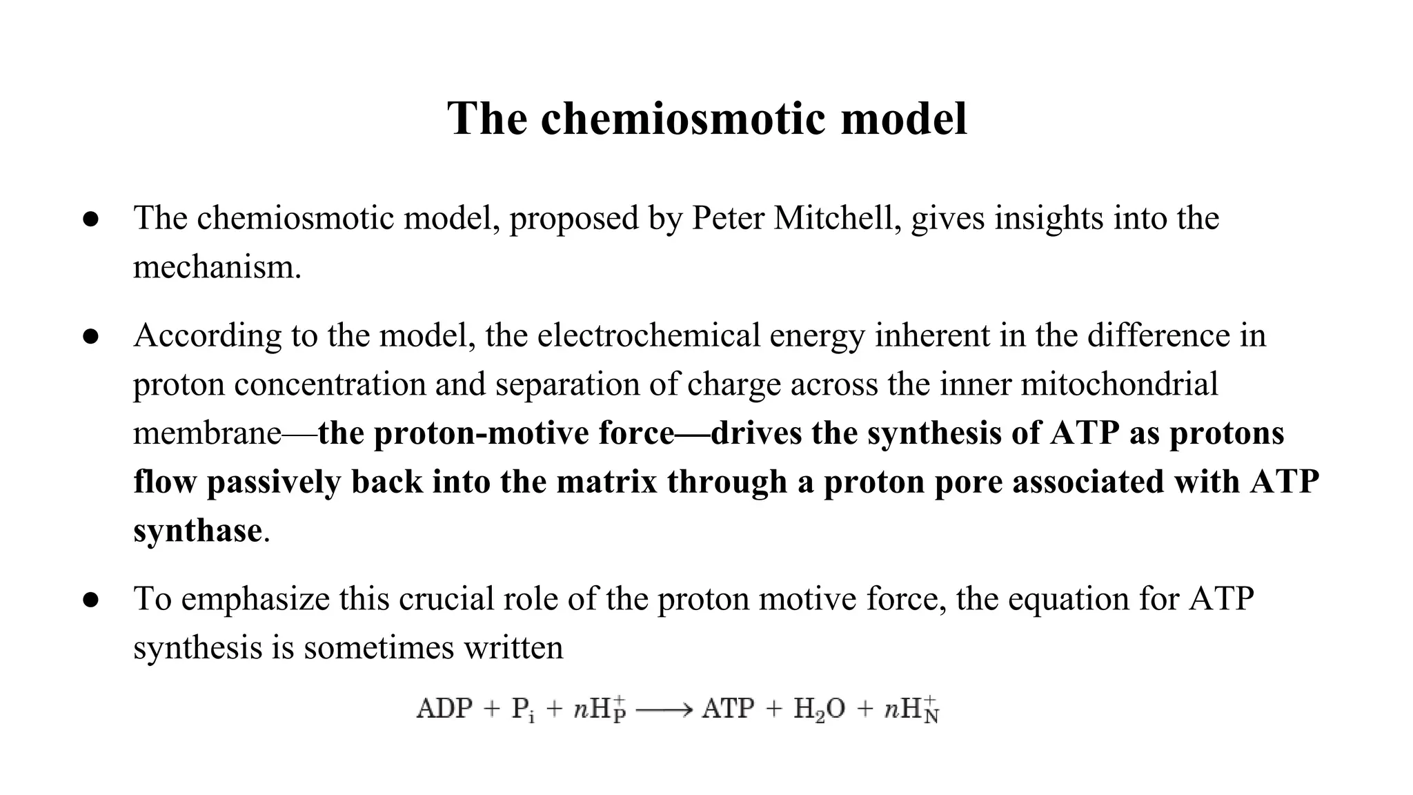 The chemiosmotic model
● The chemiosmotic model, proposed by Peter Mitchell, gives insights into the
mechanism.
● According to the model, the electrochemical energy inherent in the difference in
proton concentration and separation of charge across the inner mitochondrial
membrane—the proton-motive force—drives the synthesis of ATP as protons
flow passively back into the matrix through a proton pore associated with ATP
synthase.
● To emphasize this crucial role of the proton motive force, the equation for ATP
synthesis is sometimes written
 