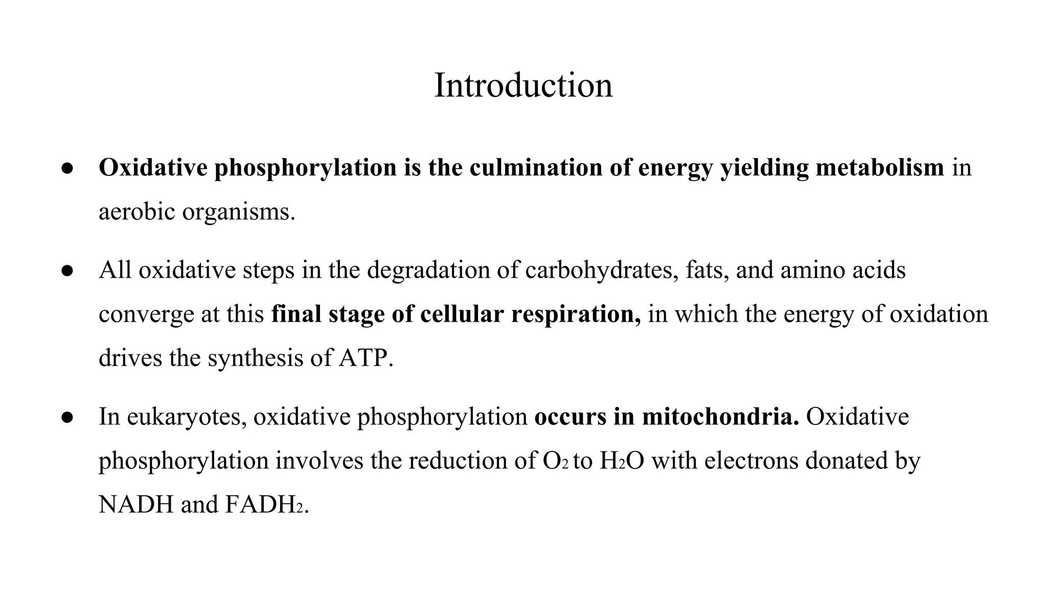 Introduction
● Oxidative phosphorylation is the culmination of energy yielding metabolism in
aerobic organisms.
● All oxidative steps in the degradation of carbohydrates, fats, and amino acids
converge at this final stage of cellular respiration, in which the energy of oxidation
drives the synthesis of ATP.
● In eukaryotes, oxidative phosphorylation occurs in mitochondria. Oxidative
phosphorylation involves the reduction of O2 to H2O with electrons donated by
NADH and FADH2.
 