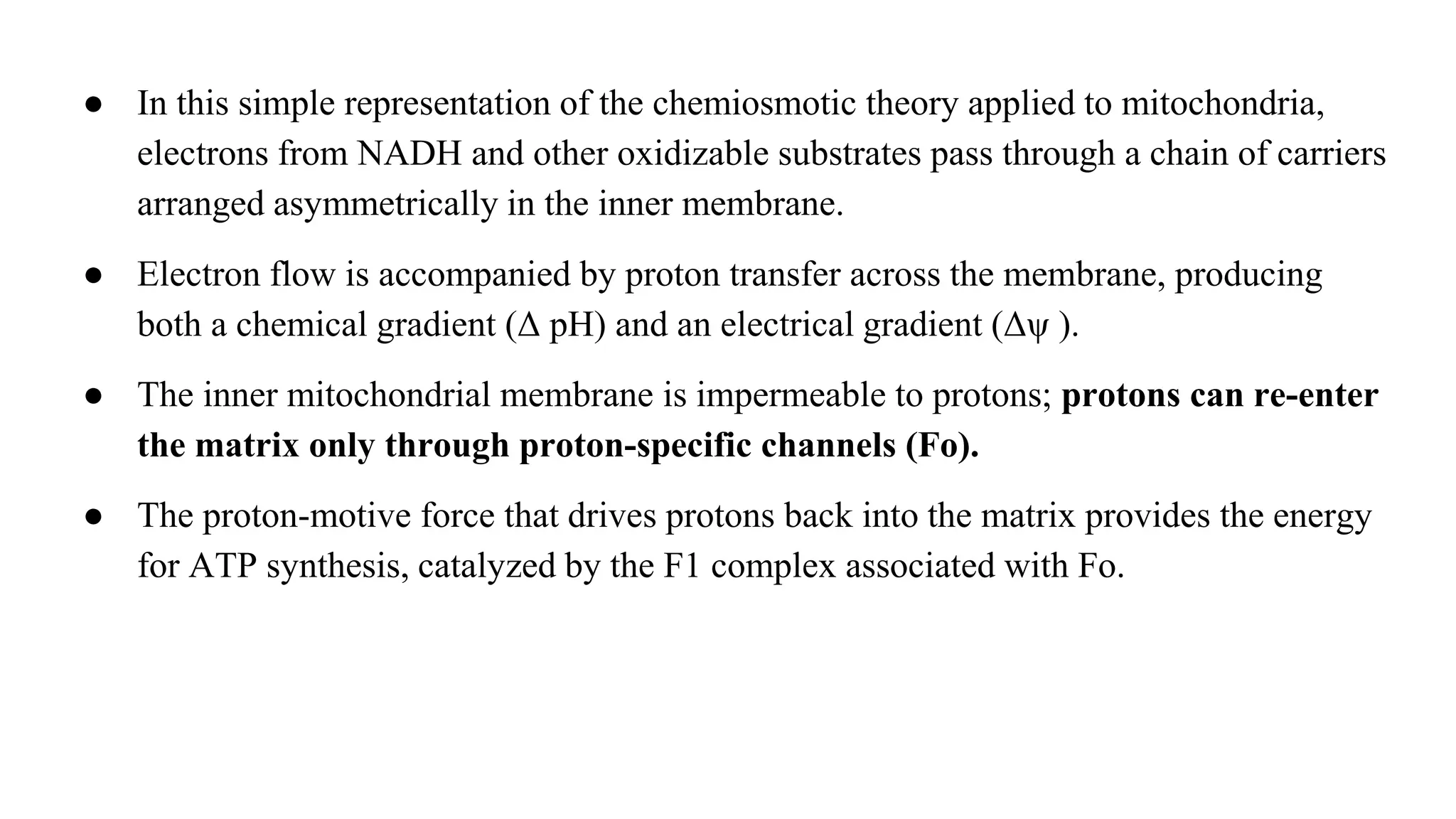 ● In this simple representation of the chemiosmotic theory applied to mitochondria,
electrons from NADH and other oxidizable substrates pass through a chain of carriers
arranged asymmetrically in the inner membrane.
● Electron flow is accompanied by proton transfer across the membrane, producing
both a chemical gradient (Δ pH) and an electrical gradient (Δψ ).
● The inner mitochondrial membrane is impermeable to protons; protons can re-enter
the matrix only through proton-specific channels (Fo).
● The proton-motive force that drives protons back into the matrix provides the energy
for ATP synthesis, catalyzed by the F1 complex associated with Fo.
 