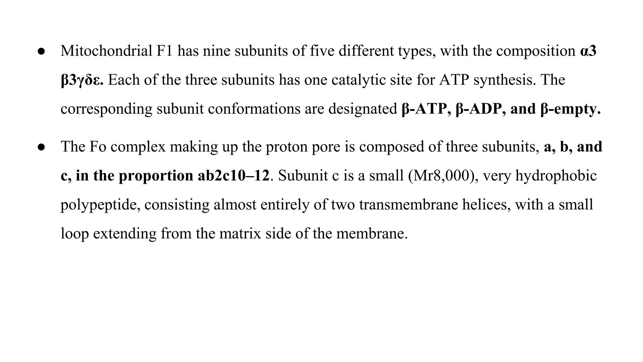 ● Mitochondrial F1 has nine subunits of five different types, with the composition α3
β3γδε. Each of the three subunits has one catalytic site for ATP synthesis. The
corresponding subunit conformations are designated β-ATP, β-ADP, and β-empty.
● The Fo complex making up the proton pore is composed of three subunits, a, b, and
c, in the proportion ab2c10–12. Subunit c is a small (Mr8,000), very hydrophobic
polypeptide, consisting almost entirely of two transmembrane helices, with a small
loop extending from the matrix side of the membrane.
 
