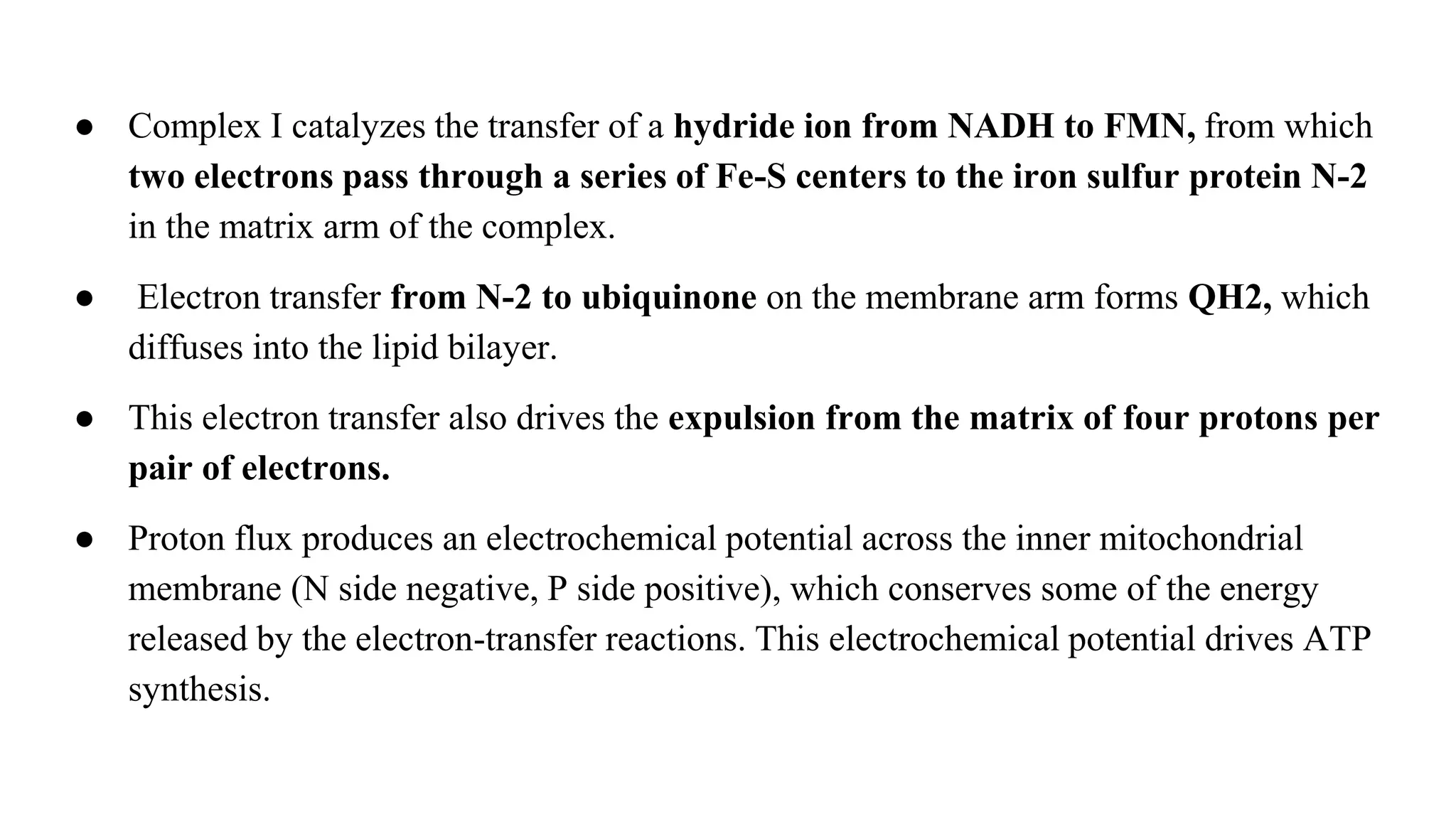 ● Complex I catalyzes the transfer of a hydride ion from NADH to FMN, from which
two electrons pass through a series of Fe-S centers to the iron sulfur protein N-2
in the matrix arm of the complex.
● Electron transfer from N-2 to ubiquinone on the membrane arm forms QH2, which
diffuses into the lipid bilayer.
● This electron transfer also drives the expulsion from the matrix of four protons per
pair of electrons.
● Proton flux produces an electrochemical potential across the inner mitochondrial
membrane (N side negative, P side positive), which conserves some of the energy
released by the electron-transfer reactions. This electrochemical potential drives ATP
synthesis.
 