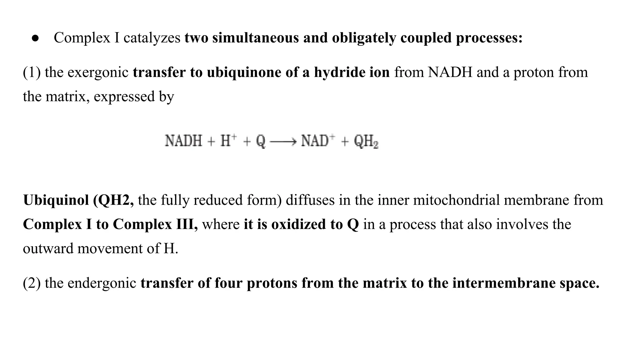● Complex I catalyzes two simultaneous and obligately coupled processes:
(1) the exergonic transfer to ubiquinone of a hydride ion from NADH and a proton from
the matrix, expressed by
Ubiquinol (QH2, the fully reduced form) diffuses in the inner mitochondrial membrane from
Complex I to Complex III, where it is oxidized to Q in a process that also involves the
outward movement of H.
(2) the endergonic transfer of four protons from the matrix to the intermembrane space.
 