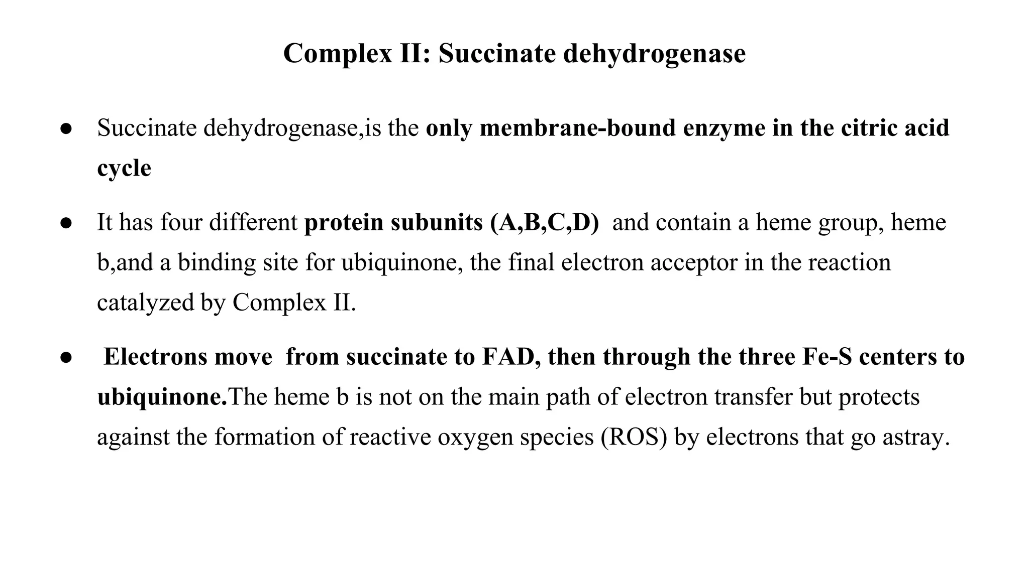 ● Succinate dehydrogenase,is the only membrane-bound enzyme in the citric acid
cycle
● It has four different protein subunits (A,B,C,D) and contain a heme group, heme
b,and a binding site for ubiquinone, the final electron acceptor in the reaction
catalyzed by Complex II.
● Electrons move from succinate to FAD, then through the three Fe-S centers to
ubiquinone.The heme b is not on the main path of electron transfer but protects
against the formation of reactive oxygen species (ROS) by electrons that go astray.
Complex II: Succinate dehydrogenase
 