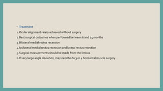 ◦ Treatment
1.Ocular alignment rarely achieved without surgery
2.Best surgical outcomes when performed between 6 and 24 months
3.Bilateral medial rectus recession
4.Ipsilateral medial rectus recession and lateral rectus resection
5.Surgical measurements should be made from the limbus
6.If very large angle deviation, may need to do 3 or 4 horizontal muscle surgery
 