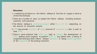 ◦ Discussion:
1. a weakening procedure on the inferior oblique at the time of surgery is done to
correct the esotropia.
2.There are a number of ways to weaken the inferior oblique, including recession,
myotomy, and myectomy.
3.The inferior oblique is commonly recessed either 10 or 14 mm depending on
the amount of overaction present.
4.ATIO may provide correction of larger amounts of overaction and also is used to
treat DVD.
5.There is some evidence that ATIO may help to prevent the development of
DVD, leading some surgeons to perform ATIO in any patient with a history of
congenital esotropia when inferior oblique overaction is being treated regardless
of the magnitude of the existing overaction.
 