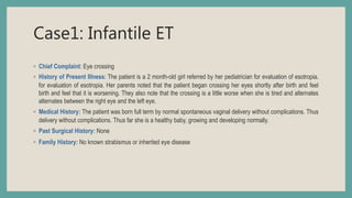 Case1: Infantile ET
◦ Chief Complaint: Eye crossing
◦ History of Present Illness: The patient is a 2 month-old girl referred by her pediatrician for evaluation of esotropia.
for evaluation of esotropia. Her parents noted that the patient began crossing her eyes shortly after birth and feel
birth and feel that it is worsening. They also note that the crossing is a little worse when she is tired and alternates
alternates between the right eye and the left eye.
◦ Medical History: The patient was born full term by normal spontaneous vaginal delivery without complications. Thus
delivery without complications. Thus far she is a healthy baby, growing and developing normally.
◦ Past Surgical History: None
◦ Family History: No known strabismus or inherited eye disease
 