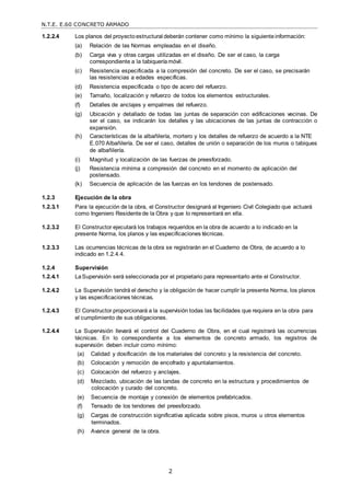 N.T.E. E.60 CONCRETO ARMADO
2
1.2.2.4 Los planos del proyectoestructural deberán contener como mínimo la siguienteinformación:
(a) Relación de las Normas empleadas en el diseño.
(b) Carga viva y otras cargas utilizadas en el diseño. De ser el caso, la carga
correspondiente a la tabiqueríamóvil.
(c) Resistencia especificada a la compresión del concreto. De ser el caso, se precisarán
las resistencias a edades específicas.
(d) Resistencia especificada o tipo de acero del refuerzo.
(e) Tamaño, localización y refuerzo de todos los elementos estructurales.
(f) Detalles de anclajes y empalmes del refuerzo.
(g) Ubicación y detallado de todas las juntas de separación con edificaciones vecinas. De
ser el caso, se indicarán los detalles y las ubicaciones de las juntas de contracción o
expansión.
(h) Características de la albañilería, mortero y los detalles de refuerzo de acuerdo a la NTE
E.070 Albañilería. De ser el caso, detalles de unión o separación de los muros o tabiques
de albañilería.
(i) Magnitud y localización de las fuerzas de preesforzado.
(j) Resistencia mínima a compresión del concreto en el momento de aplicación del
postensado.
(k) Secuencia de aplicación de las fuerzas en los tendones de postensado.
1.2.3 Ejecución de la obra
1.2.3.1 Para la ejecución de la obra, el Constructor designará al Ingeniero Civil Colegiado que actuará
como Ingeniero Residentede la Obra y que lo representará en ella.
1.2.3.2 El Constructor ejecutará los trabajos requeridos en la obra de acuerdo a lo indicado en la
presente Norma, los planos y las especificaciones técnicas.
1.2.3.3 Las ocurrencias técnicas de la obra se registrarán en el Cuaderno de Obra, de acuerdo a lo
indicado en 1.2.4.4.
1.2.4 Supervisión
1.2.4.1 LaSupervisión será seleccionada por el propietario para representarlo ante el Constructor.
1.2.4.2 La Supervisión tendrá el derecho y la obligación de hacer cumplir la presente Norma, los planos
y las especificaciones técnicas.
1.2.4.3 El Constructor proporcionará a la supervisión todas las facilidades que requiera en la obra para
el cumplimiento de sus obligaciones.
1.2.4.4 La Supervisión llevará el control del Cuaderno de Obra, en el cual registrará las ocurrencias
técnicas. En lo correspondiente a los elementos de concreto armado, los registros de
supervisión deben incluir como mínimo:
(a) Calidad y dosificación de los materiales del concreto y la resistencia del concreto.
(b) Colocación y remoción de encofrado y apuntalamientos.
(c) Colocación del refuerzo y anclajes.
(d) Mezclado, ubicación de las tandas de concreto en la estructura y procedimientos de
colocación y curado del concreto.
(e) Secuencia de montaje y conexión de elementos prefabricados.
(f) Tensado de los tendones del preesforzado.
(g) Cargas de construcción significativa aplicada sobre pisos, muros u otros elementos
terminados.
(h) Avance general de la obra.
 