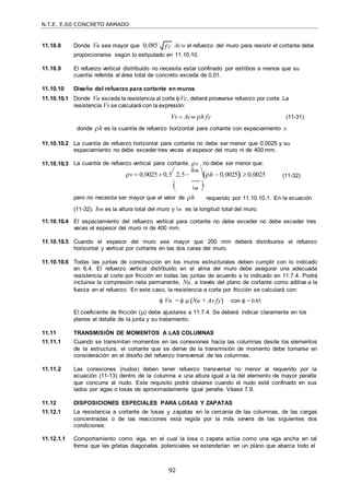 N.T.E. E.60 CONCRETO ARMADO
92
f c

 
11.10.8 Donde Vu sea mayor que 0,085 Acw el refuerzo del muro para resistir el cortante debe
proporcionarse según lo estipulado en 11.10.10.
11.10.9 El refuerzo vertical distribuido no necesita estar confinado por estribos a menos que su
cuantía referida al área total de concreto exceda de 0,01.
11.10.10 Diseño del refuerzo para cortante en muros
11.10.10.1 Donde Vu exceda la resistencia al corte Vc, deberá proveerse refuerzo por corte. La
resistencia Vs se calculará con la expresión:
Vs  Acw h fy (11-31)
donde h es la cuantía de refuerzo horizontal para cortante con espaciamiento s.
11.10.10.2 La cuantía de refuerzo horizontal para cortante no debe ser menor que 0,0025 y su
espaciamiento no debe exceder tres veces el espesor del muro ni de 400 mm.
11.10.10.3 La cuantía de refuerzo vertical para cortante, v , no debe ser menor que:
v  0,0025  0,5

2,5
hm 
h  0,0025  0,0025 (11-32)
 m

pero no necesita ser mayor que el valor de h requerido por 11.10.10.1. En la ecuación
(11-32), hm es la altura total del muro y m es la longitud total del muro.
11.10.10.4 El espaciamiento del refuerzo vertical para cortante no debe exceder no debe exceder tres
veces el espesor del muro ni de 400 mm.
11.10.10.5 Cuando el espesor del muro sea mayor que 200 mm deberá distribuirse el refuerzo
horizontal y vertical por cortante en las dos caras del muro.
11.10.10.6 Todas las juntas de construcción en los muros estructurales deben cumplir con lo indicado
en 6.4. El refuerzo vertical distribuido en el alma del muro debe asegurar una adecuada
resistencia al corte por fricción en todas las juntas de acuerdo a lo indicado en 11.7.4. Podrá
incluirse la compresión neta permanente, Nu, a través del plano de cortante como aditiva a la
fuerza en el refuerzo. En este caso, la resistencia a corte por fricción se calculará con:
 Vn =   (Nu + Av fy) con  = 0.85
El coeficiente de fricción () debe ajustarse a 11.7.4. Se deberá indicar claramente en los
planos el detalle de la junta y su tratamiento.
11.11 TRANSMISIÓN DE MOMENTOS A LAS COLUMNAS
11.11.1 Cuando se transmitan momentos en las conexiones hacia las columnas desde los elementos
de la estructura, el cortante que se derive de la transmisión de momento debe tomarse en
consideración en el diseño del refuerzo transversal de las columnas.
11.11.2 Las conexiones (nudos) deben tener refuerzo transversal no menor al requerido por la
ecuación (11-13) dentro de la columna a una altura igual a la del elemento de mayor peralte
que concurra al nudo. Este requisito podrá obviarse cuando el nudo esté confinado en sus
lados por vigas o losas de aproximadamente igual peralte. Véase 7.9.
11.12 DISPOSICIONES ESPECIALES PARA LOSAS Y ZAPATAS
11.12.1 La resistencia a cortante de losas y zapatas en la cercanía de las columnas, de las cargas
concentradas o de las reacciones está regida por la más severa de las siguientes dos
condiciones:
11.12.1.1 Comportamiento como viga, en el cual la losa o zapata actúa como una viga ancha en tal
forma que las grietas diagonales potenciales se extenderían en un plano que abarca todo el
 