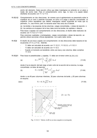 N.T.E. E.60 CONCRETO ARMADO
93

ancho del elemento. Cada sección crítica que debe investigarse se extiende en un plano a
través del ancho total. Para el comportamiento como viga, la losa o la zapata deben
diseñarse de acuerdo con 11.1 a 11.5.
11.12.1.2 Comportamiento en dos direcciones, de manera que el agrietamiento se presentaría sobre la
superficie de un cono o pirámide truncados en torno a la carga o reacción concentrada. La
superficie crítica equivalente que deberá investigarse estará localizada de modo que su
perímetro, bo, sea mínimo, pero no necesita estar más cerca de d/2desde:
(a) los bordes o las esquinas de las columnas, cargas concentradas, o áreas de reacción, o
(b) los cambios en el espesor de la losa, tales como los bordes de capiteles o ábacos.
Para losas o zapatas con comportamiento en dos direcciones, el diseño debe realizarse de
acuerdo con 11.12.2 a 11.12.4.
Para columnas cuadradas o rectangulares, cargas concentradas o áreas de reacción, se
permite utilizar secciones críticas equivalentes con cuatro lados rectos.
11.12.2 El diseño de una losa o zapata con comportamiento en dos direcciones debe basarse en las
ecuaciones (11-1) y (11-2). Además:
- Vc debe ser calculado de acuerdo con 11.12.2.1, 11.12.2.2, u 11.12.3.1.
- Vs debe ser calculado de acuerdo con 11.12.3.
- Cuando el momento es transferido entre una losa y una columna, debe cumplirse
11.12.6.
11.12.2.1 Para losas no preesforzadas y zapatas, Vc debe ser el menor entre (a), (b) y (c):
(a) Vc 
 2 
0,17 1
 

bo d (11-33)
 
donde  es la relación del lado largo al lado corto de la sección de la columna, la carga
concentrada o el área de reacción.
(b) Vc  0, 083
 s d
 2


 
 bo d (11-34)
 bo

 
donde s es 40 para columnas interiores, 30 para columnas de borde, y 20 para columnas
en esquina.
(a)(c) Vc  0, 33 bo d (11-35)
Fig. 11-12.2.1 Valores de  en un área cargada no rectangular.
  an / bn
f c

f c

f c

 