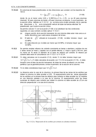 N.T.E. E.60 CONCRETO ARMADO
94
f c

11.12.2.2 En columnas de losas preesforzadas en dos direcciones que cumplan con los requisitos de
18.9.3:
Vc  p  0, 3 fpcbo d 
Vp (11-36)
donde p es el menor entre 0,29 y 0, 0083 s d / bo  1,5 , s es 40 para columnas
interiores, 30 para columnas de borde y 20 para columnas en esquina, bo es el perímetro de
la sección crítica definida en 11.12.1.2, fpc se toma como el valor promedio de fpc para las
dos direcciones y Vp es la componente vertical de todas las fuerzas efectivas de
preesforzado que cruzan la sección crítica.
Se permite calcular Vc con la ecuación (11-36) si se satisfacen las tres condiciones
siguientes; en caso contrario se debe aplicar 11.12.2.1:
(a) ninguna porción de la sección transversal de una columna debe estar más cerca a un
borde discontinuo que cuatro veces el espesor de la losa.
(b) El valor de
0,5 MPa.
utilizado en la ecuación (11-36) no debe tomarse mayor que
(c) En cada dirección fpc no debe ser menor que 0,9 MPa, ni tomarse mayor que
3,5 MPa.
11.12.3 Se permite emplear refuerzo de cortante consistente en barras o alambres y estribos de una
o varias ramas en losas y zapatas con un peralte efectivo, d, mayor o igual a 150 mm, pero
no menor de 16 veces el diámetro de la barra de refuerzo por cortante. El refuerzo por
cortante debe estar en concordancia con 11.12.3.1 a 11.12.3.4.
11.12.3.1 Vn debe calcularse con la ecuación (11-2), donde Vc no debe tomarse mayor que
0,17 bo d y Vs debe calcularse de acuerdo con 11.5. En la ecuación (11-15), Av debe
tomarse como el área de sección transversal de todas las ramas de refuerzo en una línea
periférica que es geométricamente similar al perímetro de la sección de la columna.
11.12.3.2 Vn no debe considerarse mayor que 0,5 bo d .
11.12.3.3 La distancia entre la cara de la columna y la primera línea de las ramas de los estribos que
rodean la columna no debe exceder a 0,5d. El espaciamiento entre las ramas adyacentes
de los estribos en la primera línea de refuerzo para cortante no debe exceder los 2d medidos
en una dirección paralela a la cara de la columna. El espaciamiento entre las líneas
sucesivas de refuerzo para cortante que rodean la columna no debe exceder de d/2 en una
dirección perpendicular a la cara de la columna.
Fig. 11.12.3.a Disposición de los estribos por cortante en columnas interiores.
f c

f c

f c

 