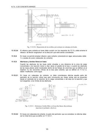 N.T.E. E.60 CONCRETO ARMADO
95
Fig. 11.12.3.b Disposición de los estribos por cortante en columnas de borde.
11.12.3.4 El refuerzo para cortante en losas debe cumplir con los requisitos de 12.13 y debe amarrar el
refuerzo de flexión longitudinal en la dirección que esté siendo considerado.
11.12.4 En losas se permite emplear refuerzo para cortante consistente en vigas estructurales doble
T o canales de acero (cabezales de cortante).
11.12.5 Aberturas y bordes libres en losas
Cuando las aberturas de las losas están situadas a una distancia de la zona de carga
concentrada o de reacción menor a diez veces el peralte de la losa, o cuando las aberturas
de las losas planas están localizadas dentro de las franjas de columnas que se definen en el
Capítulo 13, las secciones críticas de la losa para cortante, que se definen en 11.12.1.2,
deben modificarse como sigue:
11.12.5.1 En losas sin cabezales de cortante, no debe considerarse efectiva aquella parte del
perímetro de la sección crítica que esté circunscrita por líneas rectas que se proyectan
desde el centroide de la columna, de la carga concentrada o del área de la reacción y que
son tangentes a los límites de las aberturas.
Fig. 11.12.5.1 Aberturas y bordes libres en losas (las líneas discontinuas
muestran el perímetro efectivo).
11.12.5.2 En losas con cabezales de cortante, la parte del perímetro que se considera no efectiva debe
ser la mitad de la que se define en 11.12.5.1.
 
