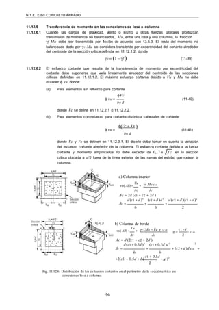 N.T.E. E.60 CONCRETO ARMADO
96
f c

 
AB
11.12.6 Transferencia de momento en las conexiones de losa a columna
11.12.6.1 Cuando las cargas de gravedad, viento o sismo u otras fuerzas laterales produzcan
transmisión de momentos no balanceados, Mu, entre una losa y una columna, la fracción
f Mu debe ser transmitida por flexión de acuerdo con 13.5.3. El resto del momento no
balanceado dado por v Mu se considera transferido por excentricidad del cortante alrededor
del centroide de la sección crítica definida en 11.12.1.2, donde
v  1  f  (11-39)
11.12.6.2 El esfuerzo cortante que resulta de la transferencia de momento por excentricidad del
cortante debe suponerse que varía linealmente alrededor del centroide de las secciones
críticas definidas en 11.12.1.2. El máximo esfuerzo cortante debido a Vu y Mu no debe
exceder  vn, donde:
(a) Para elementos sin refuerzo para cortante
Vc
 vn  (11-40)
bo d
donde Vc se define en 11.12.2.1 ó 11.12.2.2.
(b) Para elementos con refuerzo para cortante distinto a cabezales de cortante:
 Vc  Vs
 vn  (11-41)
bo d
donde Vc y Vs se definen en 11.12.3.1. El diseño debe tomar en cuenta la variación
del esfuerzo cortante alrededor de la columna. El esfuerzo cortante debido a la fuerza
cortante y momento amplificados no debe exceder de 0,17  en la sección
crítica ubicada a d/2 fuera de la línea exterior de las ramas del estribo que rodean la
columna.
a) Columna interior
vu( AB) 
Vu
 v Mu cAB
Ac Jc
Ac  2d (c1  c2  2d )
d(c1  d )3
(c1  d )d3
d(c2  d)(c1  d)2
Jc   
6 6 2
b) Columna de borde
vu( AB) 
Vu
 v (Mu Vu g ) cAB
g 
c1  d
 c
Ac Jc 2
Ac  d (2c1  c2  2d )
d(c1  0,5d )3
(c1  0,5d)d3 2
Jc    (c2  d)d cAB 
6 6
2(c1  0.5d ) d (
c1  0,5d
 c )2
2
Fig. 11.12.6 Distribución de los esfuerzos cortantes en el perímetro de la sección crítica en
conexiones losa a columna
AB
 
