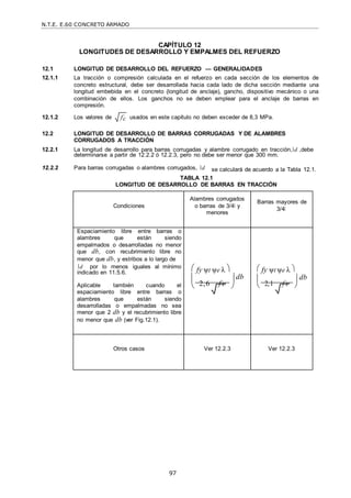 N.T.E. E.60 CONCRETO ARMADO
97
fc

CAPÍTULO 12
LONGITUDES DE DESARROLLO Y EMPALMES DEL REFUERZO
12.1 LONGITUD DE DESARROLLO DEL REFUERZO — GENERALIDADES
12.1.1 La tracción o compresión calculada en el refuerzo en cada sección de los elementos de
concreto estructural, debe ser desarrollada hacia cada lado de dicha sección mediante una
longitud embebida en el concreto (longitud de anclaje), gancho, dispositivo mecánico o una
combinación de ellos. Los ganchos no se deben emplear para el anclaje de barras en
compresión.
12.1.2 Los valores de usados en este capítulo no deben exceder de 8,3 MPa.
12.2 LONGITUD DE DESARROLLO DE BARRAS CORRUGADAS Y DE ALAMBRES
CORRUGADOS A TRACCIÓN
12.2.1 La longitud de desarrollo para barras corrugadas y alambre corrugado en tracción, d ,debe
determinarse a partir de 12.2.2 ó 12.2.3, pero no debe ser menor que 300 mm.
12.2.2 Para barras corrugadas o alambres corrugados, d se calculará de acuerdo a la Tabla 12.1.
TABLA 12.1
LONGITUD DE DESARROLLO DE BARRAS EN TRACCIÓN
Condiciones
Alambres corrugados
o barras de 3/4‖ y
menores
Barras mayores de
3/4‖
Espaciamiento libre entre barras o
alambres que están siendo
empalmados o desarrolladas no menor
que db, con recubrimiento libre no
menor que db, y estribos a lo largo de
d por lo menos iguales al mínimo
indicado en 11.5.6.
Aplicable también cuando el
espaciamiento libre entre barras o
alambres que están siendo
desarrolladas o empalmadas no sea
menor que 2 db y el recubrimiento libre
no menor que db (ver Fig.12.1).
 fy ψt ψe λ 
  db
 2,6 f c
 
 fy ψt ψe λ 
  db
 2,1 f c
 
Otros casos Ver 12.2.3 Ver 12.2.3
 