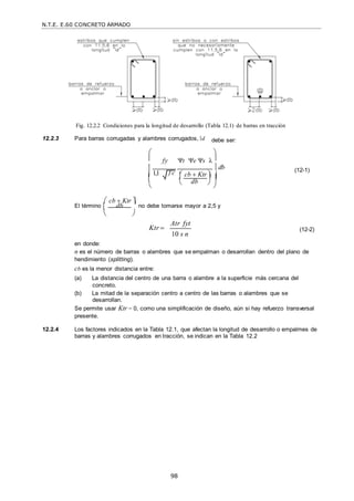 N.T.E. E.60 CONCRETO ARMADO
98

Fig. 12.2.2 Condiciones para la longitud de desarrollo (Tabla 12.1) de barras en tracción
12.2.3 Para barras corrugadas y alambres corrugados, d debe ser:
 
 fy t e s λ 

1,1 f c

 db
 cb  Ktr 
 

(12-1)

 db 

 

 cb  Ktr 
El término  db

 no debe tomarse mayor a 2,5 y
 


en donde:
Ktr 

Atr fyt
10 s n
(12-2)
n es el número de barras o alambres que se empalman o desarrollan dentro del plano de
hendimiento (splitting).
cb es la menor distancia entre:
(a) La distancia del centro de una barra o alambre a la superficie más cercana del
concreto.
(b) La mitad de la separación centro a centro de las barras o alambres que se
desarrollan.
Se permite usar Ktr = 0, como una simplificación de diseño, aún si hay refuerzo transversal
presente.
12.2.4 Los factores indicados en la Tabla 12.1, que afectan la longitud de desarrollo o empalmes de
barras y alambres corrugados en tracción, se indican en la Tabla 12.2
 