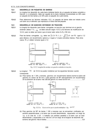 N.T.E. E.60 CONCRETO ARMADO
100
f c

12.4 DESARROLLO DE PAQUETES DE BARRAS
12.4.1 La longitud de desarrollo de cada barra individual dentro de un paquete de barras sometido a
tracción o a compresión, debe ser aquella de la barra individual incrementada en 20% para
un paquete de tres barras y en 33% para un paquete de cuatro barras.
12.4.2 Para determinar los factores indicados 12.2, un paquete de barras debe ser tratado como
una barra de un diámetro que reproduzca el área total del paquete.
12.5 DESARROLLO DE GANCHOS ESTÁNDAR EN TRACCIÓN
12.5.1 La longitud de desarrollo para barras corrugadas en tracción que terminen en un gancho
estándar (véase 7.1), dg se debe calcular según 12.5.2 y los factores de modificación de
12.5.3, pero no debe ser menor que el menor valor entre 8 db y 150 mm.
12.5.2 Para las barras corrugadas, dg debe ser 0, 24 e λ fy /  db con e igual a 1,2
para refuerzo con recubrimiento epóxico y  igual a 1,3 para concretos livianos. Para otros
casos, e y  deben tomarse igual a 1,0.
Fig. 12.5.2 Longitud de anclaje con gancho estándar en tracción.
12.5.3 La longitud
corresponda:
dg de 12.5.2 se puede multiplicar por los siguientes factores cuando
(a) Para barras de 1 3/8‖ y menores, ganchos con recubrimiento lateral (normal al plano del
gancho) no menor de 65 mm y para ganchos de 90º adicionalmente con recubrimiento
en la extensión de la barra más allá del gancho no menor de 50 mm..........................0,7
Fig. 12.5.3.a Casos en los que se puede multiplicar dg por 0,7
(b) Para ganchos de 90º de barras 1 3/8‖ y menores que se encuentran confinados por
estribos perpendiculares a la barra que se está desarrollando, espaciados a lo largo de
dg a no más de 3 db; o rodeado con estribos paralelos a la barra que se está
desarrollando y espaciados a no más de 3 db a lo largo de la longitud de desarrollo del
extremo del gancho más el doblez........................................................................... 0,8
 