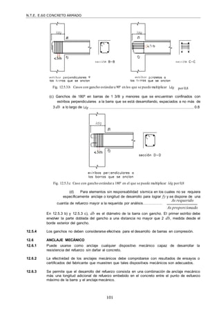 N.T.E. E.60 CONCRETO ARMADO
101
Fig. 12.5.3.b Casos con gancho estándara 90º en los que se puede multiplicar dg por 0,8
(c) Ganchos de 180º en barras de 1 3/8‖ y menores que se encuentran confinados con
estribos perpendiculares a la barra que se está desarrollando, espaciados a no más de
3 db a lo largo de dg .............................................................................................................................0.8
Fig. 12.5.3.c Caso con gancho estándara 180º en el que se puede multiplicar ldg por 0,8
(d) Para elementos sin responsabilidad sísmica en los cuales no se requiera
específicamente anclaje o longitud de desarrollo para lograr fy y se dispone de una
cuantía de refuerzo mayor a la requerida por análisis…………….
As requerido
As proporcionado
En 12.5.3 b) y 12.5.3 c), db es el diámetro de la barra con gancho. El primer estribo debe
envolver la parte doblada del gancho a una distancia no mayor que 2 db, medida desde el
borde exterior del gancho.
12.5.4 Los ganchos no deben considerarse efectivos para el desarrollo de barras en compresión.
12.6 ANCLAJE MECÁNICO
12.6.1 Puede usarse como anclaje cualquier dispositivo mecánico capaz de desarrollar la
resistencia del refuerzo sin dañar al concreto.
12.6.2 La efectividad de los anclajes mecánicos debe comprobarse con resultados de ensayos o
certificados del fabricante que muestren que tales dispositivos mecánicos son adecuados.
12.6.3 Se permite que el desarrollo del refuerzo consista en una combinación de anclaje mecánico
más una longitud adicional de refuerzo embebido en el concreto entre el punto de esfuerzo
máximo de la barra y el anclaje mecánico.
 