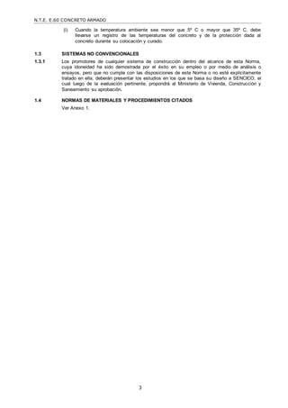 N.T.E. E.60 CONCRETO ARMADO
3
(i) Cuando la temperatura ambiente sea menor que 5º C o mayor que 35º C, debe
llevarse un registro de las temperaturas del concreto y de la protección dada al
concreto durante su colocación y curado.
1.3 SISTEMAS NO CONVENCIONALES
1.3.1 Los promotores de cualquier sistema de construcción dentro del alcance de esta Norma,
cuya idoneidad ha sido demostrada por el éxito en su empleo o por medio de análisis o
ensayos, pero que no cumple con las disposiciones de este Norma o no esté explícitamente
tratado en ella, deberán presentar los estudios en los que se basa su diseño a SENCICO, el
cual luego de la evaluación pertinente, propondrá al Ministerio de Vivienda, Construcción y
Saneamiento su aprobación.
1.4 NORMAS DE MATERIALES Y PROCEDIMIENTOS CITADOS
Ver Anexo 1.
 