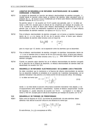 N.T.E. E.60 CONCRETO ARMADO
102
fy
f c

12.7 LONGITUD DE DESARROLLO DE REFUERZO ELECTROSOLDADO DE ALAMBRE
CORRUGADO A TRACCIÓN
12.7.1 La longitud de desarrollo en tracción del refuerzo electrosoldado de alambre corrugado, d ,
medida desde la sección crítica hasta el extremo del alambre, debe calcularse como el
producto de d , de 12.2.2 ó 12.2.3 multiplicado por el factor para refuerzo electrosoldado de
alambre obtenido de 12.7.2 ó 12.7.3.
Se permite reducir d de acuerdo con 12.2.5 cuando sea aplicable, pero d no debe ser
menor a 200 mm, excepto para el cálculo de los empalmes por traslape de acuerdo con
12.18. Cuando se utilice el factor para refuerzo electrosoldado de alambre de 12.7.2, se
permite usar un factor de tratamiento superficial de la barra e igual a 1,0 para refuerzo
electrosoldado de alambre revestido con epóxico en 12.2.2 y 12.2.3.
12.7.2 Para el refuerzo electrosoldado de alambre corrugado con al menos un alambre transversal
dentro de d y a no menos de 50 mm de la sección crítica, el factor para refuerzo
electrosoldado de alambre debe tomarse como el mayor de:
 fy  240

 5 db 
 
fy
ó 
s


 
pero no mayor que 1,0, donde s es la separación entre los alambres que se desarrollan.
12.7.3 Para el refuerzo electrosoldado de alambre corrugado sin alambres transversales dentro de
d o con un alambre único a menos de 50 mm de la sección crítica, el factor para refuerzo
electrosoldado de alambre debe tomarse como 1,0, y d
alambre corrugado.
debe determinarse igual que para
12.7.4 Cuando se presente algún alambre liso en el refuerzo electrosoldado de alambre corrugado
en la dirección de la longitud de desarrollo, el refuerzo electrosoldado de alambre debe ser
desarrollado de acuerdo con 12.8.
12.8 DESARROLLO DE REFUERZO ELECTROSOLDADO DE ALAMBRE LISO A TRACCIÓN
Se debe considerar que la resistencia a la fluencia del refuerzo electrosoldado de alambre
liso se desarrolla mediante el embebido en el concreto de 2 alambres transversales, con el
alambre transversal más próximo a no menos de 50 mm de la sección crítica. Sin embargo,
d no debe ser menor que:
d  3, 3
 Ab   
λ (12-3)
 s   
   
donde d se mide desde la sección crítica hasta el alambre transversal más alejado y s es
el espaciamiento entre alambres a desarrollarse. Cuando el refuerzo proporcionado excede
del requerido, d , puede reducirse de acuerdo con 12.2.5. La longitud d no debe ser
menor a 150 mm, excepto para el cálculo de empalmes por traslape de acuerdo con 12.19.
12.9 DESARROLLO DE TORONES DE PREESFORZADO
12.9.1 Salvo como se dispone en 12.9.2, los torones de preesforzado de siete alambres deben
adherirse más allá de la sección crítica en una distancia no menor que:
d 
 fse 
db 
 fps  fse 
db (12-4)
 21   7 
   
En esta fórmula, fse y fps se expresan en MPa.
 