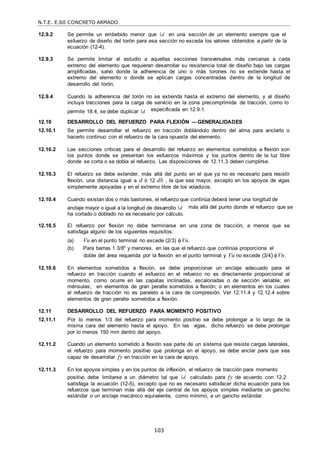 N.T.E. E.60 CONCRETO ARMADO
103
12.9.2 Se permite un embebido menor que d en una sección de un elemento siempre que el
esfuerzo de diseño del torón para esa sección no exceda los valores obtenidos a partir de la
ecuación (12-4).
12.9.3 Se permite limitar el estudio a aquellas secciones transversales más cercanas a cada
extremo del elemento que requieran desarrollar su resistencia total de diseño bajo las cargas
amplificadas, salvo donde la adherencia de uno o más torones no se extiende hasta el
extremo del elemento o donde se aplican cargas concentradas dentro de la longitud de
desarrollo del torón.
12.9.4 Cuando la adherencia del torón no se extienda hasta el extremo del elemento, y el diseño
incluya tracciones para la carga de servicio en la zona precomprimida de tracción, como lo
permite 18.4, se debe duplicar d especificada en 12.9.1.
12.10 DESARROLLO DEL REFUERZO PARA FLEXIÓN — GENERALIDADES
12.10.1 Se permite desarrollar el refuerzo en tracción doblándolo dentro del alma para anclarlo o
hacerlo continuo con el refuerzo de la cara opuesta del elemento.
12.10.2 Las secciones críticas para el desarrollo del refuerzo en elementos sometidos a flexión son
los puntos donde se presentan los esfuerzos máximos y los puntos dentro de la luz libre
donde se corta o se dobla el refuerzo. Las disposiciones de 12.11.3 deben cumplirse.
12.10.3 El refuerzo se debe extender, más allá del punto en el que ya no es necesario para resistir
flexión, una distancia igual a d ó 12 db , la que sea mayor, excepto en los apoyos de vigas
simplemente apoyadas y en el extremo libre de los voladizos.
12.10.4 Cuando existan dos o más bastones, el refuerzo que continúa deberá tener una longitud de
anclaje mayor o igual a la longitud de desarrollo d
ha cortado o doblado no es necesario por cálculo.
más allá del punto donde el refuerzo que se
12.10.5 El refuerzo por flexión no debe terminarse en una zona de tracción, a menos que se
satisfaga alguno de los siguientes requisitos:
(a) Vu en el punto terminal no excede (2/3) Vn.
(b) Para barras 1 3/8" y menores, en las que el refuerzo que continúa proporciona el
doble del área requerida por la flexión en el punto terminal y Vu no excede (3/4) Vn.
12.10.6 En elementos sometidos a flexión, se debe proporcionar un anclaje adecuado para el
refuerzo en tracción cuando el esfuerzo en el refuerzo no es directamente proporcional al
momento, como ocurre en las zapatas inclinadas, escalonadas o de sección variable; en
ménsulas; en elementos de gran peralte sometidos a flexión; o en elementos en los cuales
el refuerzo de tracción no es paralelo a la cara de compresión. Ver 12.11.4 y 12.12.4 sobre
elementos de gran peralte sometidos a flexión.
12.11 DESARROLLO DEL REFUERZO PARA MOMENTO POSITIVO
12.11.1 Por lo menos 1/3 del refuerzo para momento positivo se debe prolongar a lo largo de la
misma cara del elemento hasta el apoyo. En las vigas, dicho refuerzo se debe prolongar
por lo menos 150 mm dentro del apoyo.
12.11.2 Cuando un elemento sometido a flexión sea parte de un sistema que resiste cargas laterales,
el refuerzo para momento positivo que prolonga en el apoyo, se debe anclar para que sea
capaz de desarrollar fy en tracción en la cara de apoyo.
12.11.3 En los apoyos simples y en los puntos de inflexión, el refuerzo de tracción para momento
positivo debe limitarse a un diámetro tal que d calculado para fy de acuerdo con 12.2
satisfaga la ecuación (12-5), excepto que no es necesario satisfacer dicha ecuación para los
refuerzos que terminan más allá del eje central de los apoyos simples mediante un gancho
estándar o un anclaje mecánico equivalente, como mínimo, a un gancho estándar.
 