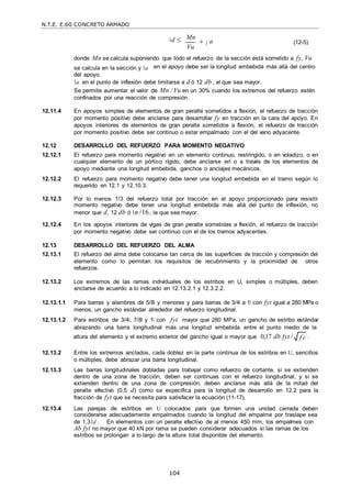 N.T.E. E.60 CONCRETO ARMADO
104
f c

d  Mn
 a
Vu
(12-5)
donde Mn se calcula suponiendo que todo el refuerzo de la sección está sometido a fy, Vu
se calcula en la sección y a
del apoyo.
en el apoyo debe ser la longitud embebida más allá del centro
a en el punto de inflexión debe limitarse a d ó 12 db , el que sea mayor.
Se permite aumentar el valor de Mn / Vu en un 30% cuando los extremos del refuerzo estén
confinados por una reacción de compresión.
12.11.4 En apoyos simples de elementos de gran peralte sometidos a flexión, el refuerzo de tracción
por momento positivo debe anclarse para desarrollar fy en tracción en la cara del apoyo. En
apoyos interiores de elementos de gran peralte sometidos a flexión, el refuerzo de tracción
por momento positivo debe ser continuo o estar empalmado con el del vano adyacente.
12.12 DESARROLLO DEL REFUERZO PARA MOMENTO NEGATIVO
12.12.1 El refuerzo para momento negativo en un elemento continuo, restringido, o en voladizo, o en
cualquier elemento de un pórtico rígido, debe anclarse en o a través de los elementos de
apoyo mediante una longitud embebida, ganchos o anclajes mecánicos.
12.12.2 El refuerzo para momento negativo debe tener una longitud embebida en el tramo según lo
requerido en 12.1 y 12.10.3.
12.12.3 Por lo menos 1/3 del refuerzo total por tracción en el apoyo proporcionado para resistir
momento negativo debe tener una longitud embebida más allá del punto de inflexión, no
menor que d, 12 db ó n /16, la que sea mayor.
12.12.4 En los apoyos interiores de vigas de gran peralte sometidas a flexión, el refuerzo de tracción
por momento negativo debe ser continuo con el de los tramos adyacentes.
12.13 DESARROLLO DEL REFUERZO DEL ALMA
12.13.1 El refuerzo del alma debe colocarse tan cerca de las superficies de tracción y compresión del
elemento como lo permitan los requisitos de recubrimiento y la proximidad de otros
refuerzos.
12.13.2 Los extremos de las ramas individuales de los estribos en U, simples o múltiples, deben
anclarse de acuerdo a lo indicado en 12.13.2.1 y 12.3.2.2.
12.13.1.1 Para barras y alambres de 5/8‖ y menores y para barras de 3/4‖ a 1‖ con fyt igual a 280 MPa o
menos, un gancho estándar alrededor del refuerzo longitudinal.
12.13.1.2 Para estribos de 3/4‖, 7/8‖ y 1‖ con fyt mayor que 280 MPa, un gancho de estribo estándar
abrazando una barra longitudinal más una longitud embebida entre el punto medio de la
altura del elemento y el extremo exterior del gancho igual o mayor que 0,17 db fyt / .
12.13.2 Entre los extremos anclados, cada doblez en la parte continua de los estribos en U, sencillos
o múltiples, debe abrazar una barra longitudinal.
12.13.3 Las barras longitudinales dobladas para trabajar como refuerzo de cortante, si se extienden
dentro de una zona de tracción, deben ser continuas con el refuerzo longitudinal, y si se
extienden dentro de una zona de compresión, deben anclarse más allá de la mitad del
peralte efectivo (0,5 d) como se especifica para la longitud de desarrollo en 12.2 para la
fracción de fyt que se necesita para satisfacer la ecuación (11-17).
12.13.4 Las parejas de estribos en U colocados para que formen una unidad cerrada deben
considerarse adecuadamente empalmados cuando la longitud del empalme por traslape sea
de 1,3 d . En elementos con un peralte efectivo de al menos 450 mm, los empalmes con
Ab fyt no mayor que 40 kN por rama se pueden considerar adecuados si las ramas de los
estribos se prolongan a lo largo de la altura total disponible del elemento.
 