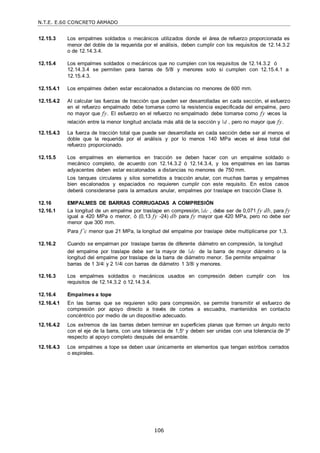 N.T.E. E.60 CONCRETO ARMADO
106
12.15.3 Los empalmes soldados o mecánicos utilizados donde el área de refuerzo proporcionada es
menor del doble de la requerida por el análisis, deben cumplir con los requisitos de 12.14.3.2
o de 12.14.3.4.
12.15.4 Los empalmes soldados o mecánicos que no cumplen con los requisitos de 12.14.3.2 ó
12.14.3.4 se permiten para barras de 5/8‖ y menores solo si cumplen con 12.15.4.1 a
12.15.4.3.
12.15.4.1 Los empalmes deben estar escalonados a distancias no menores de 600 mm.
12.15.4.2 Al calcular las fuerzas de tracción que pueden ser desarrolladas en cada sección, el esfuerzo
en el refuerzo empalmado debe tomarse como la resistencia especificada del empalme, pero
no mayor que fy. El esfuerzo en el refuerzo no empalmado debe tomarse como fy veces la
relación entre la menor longitud anclada más allá de la sección y d , pero no mayor que fy.
12.15.4.3 La fuerza de tracción total que puede ser desarrollada en cada sección debe ser al menos el
doble que la requerida por el análisis y por lo menos 140 MPa veces el área total del
refuerzo proporcionado.
12.15.5 Los empalmes en elementos en tracción se deben hacer con un empalme soldado o
mecánico completo, de acuerdo con 12.14.3.2 ó 12.14.3.4, y los empalmes en las barras
adyacentes deben estar escalonados a distancias no menores de 750 mm.
Los tanques circulares y silos sometidos a tracción anular, con muchas barras y empalmes
bien escalonados y espaciados no requieren cumplir con este requisito. En estos casos
deberá considerarse para la armadura anular, empalmes por traslape en tracción Clase B.
12.16 EMPALMES DE BARRAS CORRUGADAS A COMPRESIÓN
12.16.1 La longitud de un empalme por traslape en compresión, dc , debe ser de 0,071 fy db, para fy
igual a 420 MPa o menor, ó (0,13 fy -24) db para fy mayor que 420 MPa, pero no debe ser
menor que 300 mm.
Para f’c menor que 21 MPa, la longitud del empalme por traslape debe multiplicarse por 1,3.
12.16.2 Cuando se empalman por traslape barras de diferente diámetro en compresión, la longitud
del empalme por traslape debe ser la mayor de dc de la barra de mayor diámetro o la
longitud del empalme por traslape de la barra de diámetro menor. Se permite empalmar
barras de 1 3/4‖ y 2 1/4‖ con barras de diámetro 1 3/8‖ y menores.
12.16.3 Los empalmes soldados o mecánicos usados en compresión deben cumplir con los
requisitos de 12.14.3.2 ó 12.14.3.4.
12.16.4 Empalmes a tope
12.16.4.1 En las barras que se requieren sólo para compresión, se permite transmitir el esfuerzo de
compresión por apoyo directo a través de cortes a escuadra, mantenidos en contacto
concéntrico por medio de un dispositivo adecuado.
12.16.4.2 Los extremos de las barras deben terminar en superficies planas que formen un ángulo recto
con el eje de la barra, con una tolerancia de 1,5º y deben ser unidas con una tolerancia de 3º
respecto al apoyo completo después del ensamble.
12.16.4.3 Los empalmes a tope se deben usar únicamente en elementos que tengan estribos cerrados
o espirales.
 
