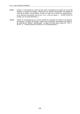 N.T.E. E.60 CONCRETO ARMADO
108
12.19.1 Cuando As suministrada es menor que dos veces la requerida por el análisis en la zona del
empalme, la longitud del traslape, medida entre los alambres transversales más alejados de
cada hoja de refuerzo electrosoldado, no debe ser menor que el mayor de un espaciamiento
de los alambres transversales más 50 mm, 1,5 d , y 150 mm, donde d
acuerdo con 12.8 para desarrollar fy.
se debe calcular de
12.19.2 Cuando As suministrada es por lo menos el doble de la requerida por análisis en la ubicación
del empalme, la longitud del traslape, medida entre los alambres transversales más alejados
de cada hoja de refuerzo electrosoldado, no debe ser menor que la mayor de 1,5 d y
50 mm, d , se debe calcular de acuerdo con 12.8 para desarrollar fy.
 