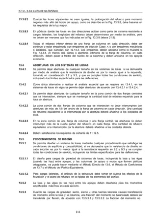 N.T.E. E.60 CONCRETO ARMADO
111
13.3.8.2 Cuando las luces adyacentes no sean iguales, la prolongación del refuerzo para momento
negativo más allá del borde del apoyo, como se describe en la Fig. 13.3.8, debe basarse en
los requisitos de la luz mayor.
13.3.8.3 En pórticos donde las losas en dos direcciones actúan como parte del sistema resistente a
cargas laterales, las longitudes del refuerzo deben determinarse por medio de análisis, pero
no deben ser menores que las indicadas en la Fig. 13.3.8 (véase 21.8).
13.3.8.4 Todas el refuerzo inferior dentro de una franja de columna en cada dirección, debe ser
continuo o estar empalmado con empalmes de tracción Clase A o con empalmes mecánicos
o soldados, que cumplan con 12.14.3. Los empalmes deben ubicarse como lo muestra la
Fig. 13.3.8. Al menos dos barras o alambres inferiores de la franja de columna, en cada
dirección, deben pasar a través del núcleo de la columna y deben anclarse en los apoyos
exteriores.
13.4 ABERTURAS EN LOS SISTEMAS DE LOSAS
13.4.1 Se permite dejar aberturas de cualquier tamaño en los sistemas de losas si se demuestra
por medio de análisis que la resistencia de diseño es por lo menos igual a la requerida,
tomando en consideración 9.2 y 9.3, y que se cumplen todas las condiciones de servicio,
incluyendo los límites especificados para las deflexiones.
13.4.2 Como única alternativa a realizar el análisis especial que se requiere en 13.4.1, en los
sistemas de losas sin vigas se permite dejar aberturas de acuerdo con 13.4.2.1 a 13.4.2.4,
13.4.2.1 Se permite dejar aberturas de cualquier tamaño en la zona común de dos franjas centrales
que se intersecten, siempre que se mantenga la cantidad total de refuerzo requerido para la
losa sin abertura.
13.4.2.2 La zona común de dos franjas de columna que se intersecten no debe interrumpirse con
aberturas de más de 1/8 del ancho de la franja de columna en cada dirección. Una cantidad
de refuerzo equivalente a la interrumpida por la abertura deberá añadirse a los costados de
ésta.
13.4.2.3 En la zona común de una franja de columna y una franja central, las aberturas no deben
interrumpir más de la cuarta parten del refuerzo en cada franja. Una cantidad de refuerzo
equivalente a la interrumpida por la abertura deberá añadirse a los costados deésta.
13.4.2.4 Deben satisfacerse los requisitos de cortante de 11.12.5.
13.5 PROCEDIMIENTOS DE DISEÑO
13.5.1 Se permite diseñar un sistema de losas mediante cualquier procedimiento que satisfaga las
condiciones de equilibrio y compatibilidad, si se demuestra que la resistencia de diseño en
cada sección es por lo menos igual a la resistencia requerida en 9.2 y 9.3 y se cumplen
todas las condiciones de servicio, incluyendo los límites especificados para las deflexiones.
13.5.1.1 El diseño para cargas de gravedad de sistemas de losas, incluyendo la losa y las vigas
(cuando las hay) entre apoyos, y las columnas de apoyo o muros que formen pórticos
ortogonales, se puede hacer mediante el Método Directo de 13.6, el Método de Coeficientes
de 13.7 o el Método del Pórtico Equivalente.
13.5.1.2 Para cargas laterales, el análisis de la estructura debe tomar en cuenta los efectos de la
fisuración y el acero de refuerzo en la rigidez de los elementos del pórtico.
13.5.2 La losa y las vigas (si las hay) entre los apoyos deben diseñarse para los momentos
amplificados máximos en cada sección.
13.5.3 Cuando las cargas de gravedad, viento, sismo u otras fuerzas laterales causen transferencia
de momento entre la losa y la columna, una fracción del momento no balanceado deberá ser
transferida por flexión, de acuerdo con 13.5.3.1 y 13.5.3.2. La fracción del momento no
 
