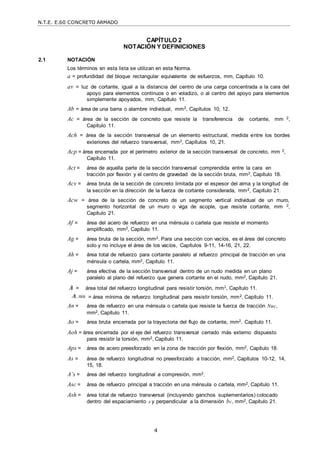 N.T.E. E.60 CONCRETO ARMADO
4
CAPÍTULO 2
NOTACIÓN Y DEFINICIONES
2.1 NOTACIÓN
Los términos en esta lista se utilizan en esta Norma.
a = profundidad del bloque rectangular equivalente de esfuerzos, mm, Capítulo 10.
av = luz de cortante, igual a la distancia del centro de una carga concentrada a la cara del
apoyo para elementos continuos o en voladizo, o al centro del apoyo para elementos
simplemente apoyados, mm, Capítulo 11.
Ab = área de una barra o alambre individual, mm2, Capítulos 10, 12.
Ac = área de la sección de concreto que resiste la transferencia de cortante, mm 2,
Capítulo 11.
Ach = área de la sección transversal de un elemento estructural, medida entre los bordes
exteriores del refuerzo transversal, mm2, Capítulos 10, 21.
Acp = área encerrada por el perímetro exterior de la sección transversal de concreto, mm 2,
Capítulo 11.
Act = área de aquella parte de la sección transversal comprendida entre la cara en
tracción por flexión y el centro de gravedad de la sección bruta, mm2, Capítulo 18.
Acv = área bruta de la sección de concreto limitada por el espesor del alma y la longitud de
la sección en la dirección de la fuerza de cortante considerada, mm2, Capítulo 21.
Acw = área de la sección de concreto de un segmento vertical individual de un muro,
segmento horizontal de un muro o viga de acople, que resiste cortante, mm 2,
Capítulo 21.
Af = área del acero de refuerzo en una ménsula o cartela que resiste el momento
amplificado, mm2, Capítulo 11.
Ag = área bruta de la sección, mm2. Para una sección con vacíos, es el área del concreto
solo y no incluye el área de los vacíos, Capítulos 9-11, 14-16, 21, 22.
Ah = área total de refuerzo para cortante paralelo al refuerzo principal de tracción en una
ménsula o cartela, mm2, Capítulo 11.
Aj = área efectiva de la sección transversal dentro de un nudo medida en un plano
paralelo al plano del refuerzo que genera cortante en el nudo, mm2, Capítulo 21.
A = área total del refuerzo longitudinal para resistir torsión, mm2, Capítulo 11.
A, min = área mínima de refuerzo longitudinal para resistir torsión, mm2, Capítulo 11.
An = área de refuerzo en una ménsula o cartela que resiste la fuerza de tracción Nuc,
mm2, Capítulo 11.
Ao = área bruta encerrada por la trayectoria del flujo de cortante, mm2, Capítulo 11.
Aoh = área encerrada por el eje del refuerzo transversal cerrado más externo dispuesto
para resistir la torsión, mm2, Capítulo 11.
Aps = área de acero preesforzado en la zona de tracción por flexión, mm2, Capítulo 18.
As = área de refuerzo longitudinal no preesforzado a tracción, mm2, Capítulos 10-12, 14,
15, 18.
A’s = área del refuerzo longitudinal a compresión, mm2,
Asc = área de refuerzo principal a tracción en una ménsula o cartela, mm2, Capítulo 11.
Ash = área total de refuerzo transversal (incluyendo ganchos suplementarios) colocado
dentro del espaciamiento s y perpendicular a la dimensión bc, mm2, Capítulo 21.
 