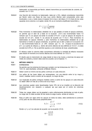 N.T.E. E.60 CONCRETO ARMADO
112
1
balanceado no transmitida por flexión, deberá transmitirse por excentricidad de cortante, de
acuerdo con 11.12.6.
13.5.3.1 Una fracción del momento no balanceado, dada por f Mu, deberá considerarse transmitida
por flexión sobre una franja de losa cuyo ancho efectivo esté comprendido entre ejes
localizados a una y media veces el espesor de la losa o del ábaco (1,5 h) fuera de las caras
opuestas de la columna o el capitel, donde Mu es el momento amplificado transmitido y.
γf  (13-1)
13.5.3.2 Para momentos no balanceados alrededor de un eje paralelo al borde en apoyos exteriores,
se permite que el valor de f dado en la ecuación (13-1) sea incrementado hasta 1,0
siempre que Vu en apoyos de borde no exceda 0,75 Vc o que en apoyos de esquina no
exceda de 0,5 Vc, donde Vc se calcula de acuerdo con 11.12.2.1. Para momentos no
balanceados en apoyos interiores y para momentos no balanceados alrededor de un eje
transversal al borde en apoyos exteriores, se permite que el valor f dado en la ecuación (13-
1) sea incrementado hasta en un 25% siempre que Vu en el apoyo no exceda de 0,4
Vc. La cuantía de refuerzo , dentro del ancho efectivo de losa definido en 13.5.3.1, no debe
exceder de 0,375 b. No se permiten ajustes a f en sistemas de losas preesforzadas.
13.5.3.3 El refuerzo sobre la columna debe concentrarse utilizando la cantidad de refuerzo necesaria
para resistir el momento en el ancho efectivo de la losa definido en 13.5.3.1.
13.5.4 El diseño para la transmisión de carga desde la losa a los muros y columnas de apoyo por
medio de cortante y torsión debe estar de acuerdo con el Capítulo 11.
13.6 MÉTODO DIRECTO
13.6.1 Limitaciones
Se permite que los sistemas de losas que cumplan con las limitaciones de 13.6.1.1 a
13.6.1.8, sean diseñados utilizando el Método Directo.
13.6.1.1 Deben existir un mínimo de tres paños continuos en cada dirección.
13.6.1.2 Los paños de las losas deben ser rectangulares, con una relación entre la luz mayor y
menor, medidas centro a centro de los apoyos, no mayor de dos.
13.6.1.3 Las longitudes de paños contiguos medidos centro a centro de los apoyos en cada dirección
no deben diferir en más de un tercio de la luz mayor.
13.6.1.4 Las columnas pueden estar desalineadas hasta 10% de la luz (medido en la dirección del
desalineamiento) con respecto a cualquier eje que pase por el centro de columnas
sucesivas.
13.6.1.5 Todas las cargas deben ser de gravedad y estar uniformemente distribuidas en todo el paño.
La carga viva no debe exceder de dos veces la carga muerta, ambas en servicio.
13.6.1.6 Para un paño con vigas entre los apoyos en todos los lados, debe satisfacerse la condición
(13-2) para las dos direcciones perpendiculares.
αf 1 2
0, 2  2
αf 2 2
 5, 0 (13-2)
Donde f 1 y f 2 se calculan de acuerdo con la ecuación (13-3).
αf 
Ecb Ib
Ecs Is
(13-3)
1
1 2 / 3 b1 /b2
 