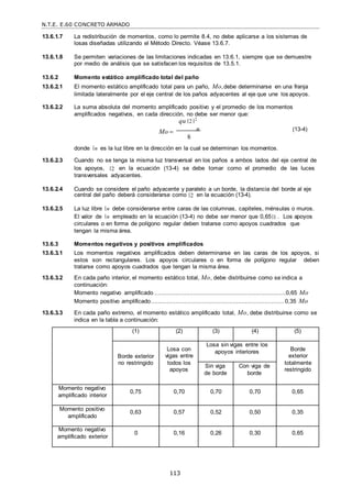 N.T.E. E.60 CONCRETO ARMADO
113
13.6.1.7 La redistribución de momentos, como lo permite 8.4, no debe aplicarse a los sistemas de
losas diseñadas utilizando el Método Directo. Véase 13.6.7.
13.6.1.8 Se permiten variaciones de las limitaciones indicadas en 13.6.1, siempre que se demuestre
por medio de análisis que se satisfacen los requisitos de 13.5.1.
13.6.2 Momento estático amplificado total del paño
13.6.2.1 El momento estático amplificado total para un paño, Mo,debe determinarse en una franja
limitada lateralmente por el eje central de los paños adyacentes al eje que une los apoyos.
13.6.2.2 La suma absoluta del momento amplificado positivo y el promedio de los momentos
amplificados negativos, en cada dirección, no debe ser menor que:
qu 2 2
Mo  n
8
(13-4)
donde n es la luz libre en la dirección en la cual se determinan los momentos.
13.6.2.3 Cuando no se tenga la misma luz transversal en los paños a ambos lados del eje central de
los apoyos, 2 en la ecuación (13-4) se debe tomar como el promedio de las luces
transversales adyacentes.
13.6.2.4 Cuando se considere el paño adyacente y paralelo a un borde, la distancia del borde al eje
central del paño deberá considerarse como 2 en la ecuación (13-4).
13.6.2.5 La luz libre n debe considerarse entre caras de las columnas, capiteles, ménsulas o muros.
El valor de n empleado en la ecuación (13-4) no debe ser menor que 0,65 1 . Los apoyos
circulares o en forma de polígono regular deben tratarse como apoyos cuadrados que
tengan la misma área.
13.6.3 Momentos negativos y positivos amplificados
13.6.3.1 Los momentos negativos amplificados deben determinarse en las caras de los apoyos, si
estos son rectangulares. Los apoyos circulares o en forma de polígono regular deben
tratarse como apoyos cuadrados que tengan la misma área.
13.6.3.2 En cada paño interior, el momento estático total, Mo, debe distribuirse como se indica a
continuación:
Momento negativo amplificado ..........................................................................0,65 Mo
Momento positivo amplificado........................................................................... 0,35 Mo
13.6.3.3 En cada paño extremo, el momento estático amplificado total, Mo, debe distribuirse como se
indica en la tabla a continuación:
(1) (2) (3) (4) (5)
Borde exterior
no restringido
Losa con
vigas entre
todos los
apoyos
Losa sin vigas entre los
apoyos interiores Borde
exterior
totalmente
restringido
Sin viga
de borde
Con viga de
borde
Momento negativo
amplificado interior
0,75 0,70 0,70 0,70 0,65
Momento positivo
amplificado
0,63 0,57 0,52 0,50 0,35
Momento negativo
amplificado exterior
0 0,16 0,26 0,30 0,65
 