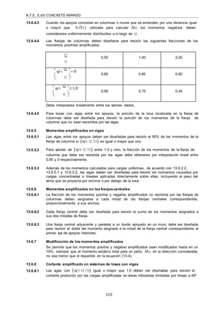 N.T.E. E.60 CONCRETO ARMADO
115
13.6.4.3 Cuando los apoyos consistan en columnas o muros que se extienden por una distancia igual
o mayor que 0,75 2 utilizada para calcular Mo, los momentos negativos deben
considerarse uniformemente distribuidos a lo largo de 2 .
13.6.4.4 Las franjas de columnas deben diseñarse para resistir las siguientes fracciones de los
momentos positivos amplificados:
2
1
0,50 1,00 2,00

αf 1
2 
 0
 1

 
0,60 0,60 0,60

αf 1
2 
1,0
 1

 
0,90 0,75 0,45
Debe interpolarse linealmente entre los valores dados.
13.6.4.5 Para losas con vigas entre los apoyos, la porción de la losa localizada en la franja de
columnas debe ser diseñada para resistir la porción de los momentos de la franja de
columna que no sean resistidos por las vigas.
13.6.5 Momentos amplificados en vigas
13.6.5.1 Las vigas entre los apoyos deben ser diseñadas para resistir el 85% de los momentos de la
franja de columna si αf1 2 / 1 es igual o mayor que uno.
13.6.5.2 Para valores de αf 1 2 / 1 entre 1,0 y cero, la fracción de los momentos de la franja de
columna que debe ser resistida por las vigas debe obtenerse por interpolación lineal entre
0,85 y 0 respectivamente.
13.6.5.3 Además de los momentos calculados para cargas uniformes, de acuerdo con 13.6.2.2,
13.6.5.1 y 13.6.5.2, las vigas deben ser diseñadas para resistir los momentos causados por
cargas concentradas o lineales aplicadas directamente sobre ellas, incluyendo el peso del
alma que se proyecta por encima o por debajo de la losa.
13.6.6 Momentos amplificados en las franjas centrales
13.6.6.1 La fracción de los momentos positivo y negativo amplificados no resistida por las franjas de
columnas deben asignarse a cada mitad de las franjas centrales correspondientes,
proporcionalmente a sus anchos.
13.6.6.2 Cada franja central debe ser diseñada para resistir la suma de los momentos asignados a
sus dos mitades de franja.
13.6.6.3 Una franja central adyacente y paralela a un borde apoyado en un muro, debe ser diseñada
para resistir el doble del momento asignado a la mitad de la franja central correspondiente al
primer eje de apoyos interiores.
13.6.7 Modificación de los momentos amplificados
Se permite que los momentos positivo y negativo amplificados sean modificados hasta en un
10%, siempre que el momento estático total para un paño, Mo, en la dirección considerada,
no sea menor que el requerido en la ecuación (13-4).
13.6.8 Cortante amplificado en sistemas de losas con vigas
13.6.8.1 Las vigas con αf 1 2 / 1 igual o mayor que 1,0 deben ser diseñadas para resistir el
cortante producido por las cargas amplificadas en áreas tributarias limitadas por líneas a 45º
 