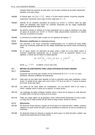 N.T.E. E.60 CONCRETO ARMADO
116
trazadas desde las esquinas de cada paño y por los ejes centrales de los paños adyacentes
paralelos a los lados largos.
13.6.8.2 Al diseñar vigas con αf 1 2 / 1

menor a 1,0 para resistir cortante, se permite interpolar
linealmente suponiendo que la viga no toma carga para f 1 = 0.
13.6.8.3 Además de los cortantes calculados de acuerdo con 13.6.8.1 y 13.6.8.2, todas las vigas
deben ser diseñadas para resistir los cortantes producidos por las cargas amplificadas
aplicadas directamente sobre ellas.
13.6.8.4 Se permite calcular el cortante en la losa suponiendo que la carga se distribuye a las vigas
de apoyo de acuerdo con 13.6.8.1 ó 13.6.8.2. Debe proporcionarse resistencia al cortante
total que se presente en el paño.
13.6.8.5 La resistencia al cortante debe cumplir con los requisitos del Capítulo 11.
13.6.9 Momentos amplificados en columnas y muros
13.6.9.1 Las columnas y los muros construidos monolíticamente con un sistema de losas deben
resistir los momentos producidos por las cargas amplificadas que actúan sobre el sistema de
losas.
13.6.9.2 En un apoyo interior, los elementos de apoyo arriba y abajo de la losa deben resistir el
momento amplificado especificado por la ecuación (13-7) en proporción directa a sus
rigideces, a menos que se realice un análisis general.
M  0, 07  q  0, 5 q  2 ( n)2  q 2  n 
2
 
(13-7)
 Du Lu Du 

donde qDu , 2 y n se refieren a la luz más corta.
13.7 MÉTODO DE COEFICIENTES PARA LOSAS APOYADAS EN VIGAS O MUROS
13.7.1 Limitaciones
Se permite que las losas que cumplan con las limitaciones de 13.7.1.1 a 13.7.1.4, sean
diseñadas utilizando el Método de Coeficientes.
13.7.1.1 Cada paño de losa debe estar apoyado en todo su perímetro sobre vigas peraltadas o sobre
muros. El peralte de las vigas será como mínimo 1/15 de la luz libre o 1,5 veces el espesor
de la losa, el que sea mayor.
13.7.1.2 Los paños de las losas deben ser rectangulares, con una relación entre la luz mayor y
menor, medidas centro a centro de los apoyos, no mayor de dos.
13.7.1.3 Las longitudes de paños contiguos medidos centro a centro de los apoyos en cada dirección
no deben diferir en más de un tercio de la luz mayor.
13.7.1.4 Todas las cargas deben ser de gravedad y estar uniformemente distribuidas en todo el paño.
La carga viva no debe exceder de dos veces la carga muerta, ambas en servicio.
13.7.2 Definiciones
13.7.2.1 Se denomina Franja Central a aquella de ancho igual a la mitad del paño o tablero, simétrica
respecto a la línea central del paño y que se extiende en la dirección en que se consideran los
momentos.
13.7.2.2 Se denomina Franja de Columna a aquella de ancho igual a la mitad del paño o tablero, que
ocupa las dos áreas fuera de la franja central.
 