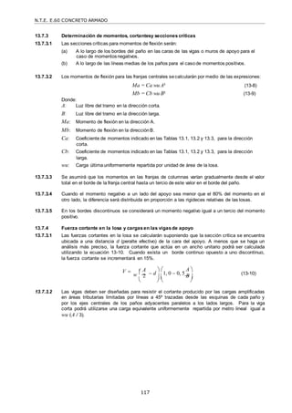 N.T.E. E.60 CONCRETO ARMADO
117
w  


13.7.3 Determinación de momentos, cortantesy seccionescríticas
13.7.3.1 Las secciones críticas para momentos de flexión serán:
(a) A lo largo de los bordes del paño en las caras de las vigas o muros de apoyo para el
caso de momentosnegativos.
(b) A lo largo de las líneas medias de los paños para el casode momentos positivos.
13.7.3.2 Los momentos de flexión para las franjas centrales secalcularán por medio de las expresiones:
Ma = Ca wu A² (13-8)
Mb = Cb wu B² (13-9)
Donde:
A: Luz libre del tramo en la dirección corta.
B: Luz libre del tramo en la dirección larga.
Ma: Momento de flexión en la dirección A.
Mb: Momento de flexión en la direcciónB.
Ca: Coeficiente de momentos indicado en las Tablas 13.1, 13.2 y 13.3, para la dirección
corta.
Cb: Coeficiente de momentos indicado en las Tablas 13.1, 13.2 y 13.3, para la dirección
larga.
wu: Carga últimauniformemente repartida por unidad de área de la losa.
13.7.3.3 Se asumirá que los momentos en las franjas de columnas varían gradualmente desde el valor
total en el borde de la franja central hasta un tercio de este valor en el borde del paño.
13.7.3.4 Cuando el momento negativo a un lado del apoyo sea menor que el 80% del momento en el
otro lado, la diferencia será distribuida en proporción a las rigideces relativas de las losas.
13.7.3.5 En los bordes discontinuos se considerará un momento negativo igual a un tercio del momento
positivo.
13.7.4 Fuerza cortante en la losa y cargasen las vigasde apoyo
13.7.3.1 Las fuerzas cortantes en la losa se calcularán suponiendo que la sección crítica se encuentra
ubicada a una distancia d (peralte efectivo) de la cara del apoyo. A menos que se haga un
análisis más preciso, la fuerza cortante que actúa en un ancho unitario podrá ser calculada
utilizando la ecuación 13-10. Cuando exista un borde continuo opuesto a uno discontinuo,
la fuerza cortante se incrementará en 15%.
A
V  
2  d
 
1, 0  0, 5
A 

B (13-10)
   

13.7.3.2 Las vigas deben ser diseñadas para resistir el cortante producido por las cargas amplificadas
en áreas tributarias limitadas por líneas a 45º trazadas desde las esquinas de cada paño y
por los ejes centrales de los paños adyacentes paralelos a los lados largos. Para la viga
corta podrá utilizarse una carga equivalente uniformemente repartida por metro lineal igual a
wu (A / 3).
 