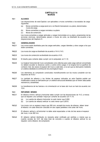 N.T.E. E.60 CONCRETO ARMADO
121
CAPÍTULO 14
MUROS
14.1 ALCANCE
Las disposiciones de este Capítulo son aplicables a muros sometidos a los estados de carga
siguientes:
(a) Muros sometidos a carga axial con o sin flexión transversal a su plano, denominados
muros de carga.
(b) Muros sometidos a cargas normales a suplano.
(c) Muros de contención.
Los muros sometidos a cargas verticales y cargas horizontales en su plano, provenientes de las
acciones sísmicas, denominados placas o muros de corte, se diseñarán de acuerdo a las
disposiciones del Capítulo 21.
14.2 GENERALIDADES
14.2.1 Los muros serán diseñados para las cargas verticales, cargas laterales y otras cargas a los que
estén sometidos.
14.2.2 Los muros de carga se diseñarán de acuerdo a 14.4 ó 14.5.
14.2.3 Los muros de contención sediseñarán de acuerdo a 14.9.
14.2.4 El diseño para cortante debe cumplir con lo estipulado en11.10.
14.2.5 La longitud horizontal del muro considerada como efectiva para cada carga vertical concentrada
no deberá exceder la distancia centro a centro entre cargas ni la longitud de la superficie de
contacto más dos veces el espesor del muro a cada lado, a no ser que se demuestre mediante
un análisis detallado la contribución de una longitud mayor.
14.2.6 Los elementos en compresión construidos monolíticamente con los muros cumplirán con los
requisitos de10.8.2
14.2.7 La cantidad de refuerzo y los límites de espesor indicados en este Capítulo podrán ser
modificados cuando se demuestre por un análisis estructural detallado que se tienen adecuadas
resistencia y estabilidad.
14.2.8 La transferencia de las fuerzas a la cimentación en la base del muro se hará de acuerdo con
15.8.
14.3 REFUERZO MÍNIMO
14.3.1 El refuerzo mínimo vertical y horizontal debe cumplir con las disposiciones de 14.3, a menos
que se requiera una cantidad mayor por cortante de acuerdo con 11.10.
(a) La cuantía de refuerzo horizontal no será menor que 0,002.
(b) La cuantía de refuerzo vertical no será menor que 0,0015.
14.3.2 Los muros con un espesor mayor que 200 mm, excepto los muros de sótanos, deben tener
el refuerzo en cada dirección colocado en dos capas paralelas a las caras del muro.
14.3.3 El refuerzo vertical y el horizontal no debe estar espaciados a más de tres veces el espesor
del muro, ni de 400 mm.
14.3.4 El refuerzo vertical distribuido no necesita estar confinado por estribos a menos que su
cuantía exceda de 0,01 del área total de concreto o cuando el refuerzo vertical no se
requiere como refuerzo de compresión.
 
