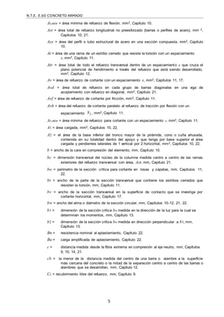 N.T.E. E.60 CONCRETO ARMADO
5
As,min = área mínima de refuerzo de flexión, mm2, Capítulo 10.
Ast = área total de refuerzo longitudinal no preesforzado (barras o perfiles de acero), mm 2,
Capítulos 10, 21.
Asx = área del perfil o tubo estructural de acero en una sección compuesta, mm2, Capítulo
10.
At = área de una rama de un estribo cerrado que resiste la torsión con un espaciamiento
s, mm2, Capítulo 11.
Atr = área total de todo el refuerzo transversal dentro de un espaciamiento s que cruza el
plano potencial de hendimiento a través del refuerzo que está siendo desarrollado,
mm2, Capítulo 12.
Av = área de refuerzo de cortante con un espaciamiento s, mm2, Capítulos 11, 17.
Avd = área total de refuerzo en cada grupo de barras diagonales en una viga de
acoplamiento con refuerzo en diagonal, mm2, Capítulo 21.
Avf = área de refuerzo de cortante por fricción, mm2, Capítulo 11.
Avh = área del refuerzo de cortante paralelo al refuerzo de tracción por flexión con un
espaciamiento s2 , mm2, Capítulo 11.
Av,min = área mínima de refuerzo para cortante con un espaciamiento s, mm2, Capítulo 11.
A1 = área cargada, mm2, Capítulos 10, 22.
A2 = el área de la base inferior del tronco mayor de la pirámide, cono o cuña ahusada,
contenida en su totalidad dentro del apoyo y que tenga por base superior el área
cargada y pendientes laterales de 1 vertical por 2 horizontal, mm2, Capítulos 10, 22.
b = ancho de la cara en compresión del elemento, mm, Capítulo 10.
bc = dimensión transversal del núcleo de la columna medida centro a centro de las ramas
exteriores del refuerzo transversal con área, Ash, mm, Capítulo 21.
bo = perímetro de la sección crítica para cortante en losas y zapatas, mm, Capítulos 11,
22.
bt = ancho de la parte de la sección transversal que contiene los estribos cerrados que
resisten la torsión, mm, Capítulo 11.
bv = ancho de la sección transversal en la superficie de contacto que se investiga por
cortante horizontal, mm, Capítulo 17.
bw = ancho del alma o diámetro de la sección circular, mm, Capítulos 10-12, 21, 22.
b1 = dimensión de la sección crítica bo medida en la dirección de la luz para la cual se
determinan los momentos, mm, Capítulo 13.
b2 = dimensión de la sección crítica bo medida en dirección perpendicular a b1, mm,
Capítulo 13.
Bn = resistencia nominal al aplastamiento, Capítulo 22.
Bu = carga amplificada de aplastamiento, Capítulo 22.
c = distancia medida desde la fibra extrema en compresión al eje neutro, mm, Capítulos
9, 10, 14, 21.
cb = la menor de la distancia medida del centro de una barra o alambre a la superficie
más cercana del concreto o la mitad de la separación centro a centro de las barras o
alambres que se desarrollan, mm, Capítulo 12.
Cc = recubrimiento libre del refuerzo, mm, Capítulo 9.
 