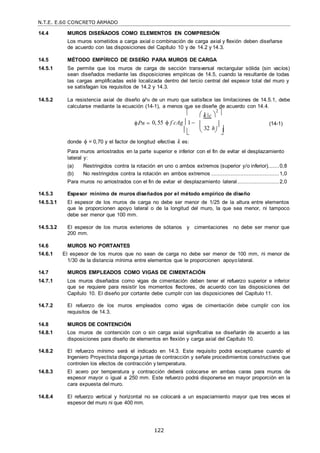 N.T.E. E.60 CONCRETO ARMADO
122
 
14.4 MUROS DISEÑADOS COMO ELEMENTOS EN COMPRESIÓN
Los muros sometidos a carga axial o combinación de carga axial y flexión deben diseñarse
de acuerdo con las disposiciones del Capítulo 10 y de 14.2 y 14.3.
14.5 MÉTODO EMPÍRICO DE DISEÑO PARA MUROS DE CARGA
14.5.1 Se permite que los muros de carga de sección transversal rectangular sólida (sin vacíos)
sean diseñados mediante las disposiciones empíricas de 14.5, cuando la resultante de todas
las cargas amplificadas esté localizada dentro del tercio central del espesor total del muro y
se satisfagan los requisitos de 14.2 y 14.3.
14.5.2 La resistencia axial de diseño Pn de un muro que satisface las limitaciones de 14.5.1, debe
calcularse mediante la ecuación (14-1), a menos que se diseñe de acuerdo con 14.4.
  k c 
2

Pn 0,55  f c
 Ag 1 


32 h



(14-1)
donde  = 0,70 y el factor de longitud efectiva k es:
Para muros arriostrados en la parte superior e inferior con el fin de evitar el desplazamiento
lateral y:
(a) Restringidos contra la rotación en uno o ambos extremos (superior y/o inferior).......0,8
(b) No restringidos contra la rotación en ambos extremos ..........................................1,0
Para muros no arriostrados con el fin de evitar el desplazamiento lateral..........................2,0
14.5.3 Espesor mínimo de muros diseñados por el método empírico de diseño
14.5.3.1 El espesor de los muros de carga no debe ser menor de 1/25 de la altura entre elementos
que le proporcionen apoyo lateral o de la longitud del muro, la que sea menor, ni tampoco
debe ser menor que 100 mm.
14.5.3.2 El espesor de los muros exteriores de sótanos y cimentaciones no debe ser menor que
200 mm.
14.6 MUROS NO PORTANTES
14.6.1 El espesor de los muros que no sean de carga no debe ser menor de 100 mm, ni menor de
1/30 de la distancia mínima entre elementos que le proporcionen apoyolateral.
14.7 MUROS EMPLEADOS COMO VIGAS DE CIMENTACIÓN
14.7.1 Los muros diseñados como vigas de cimentación deben tener el refuerzo superior e inferior
que se requiere para resistir los momentos flectores, de acuerdo con las disposiciones del
Capítulo 10. El diseño por cortante debe cumplir con las disposiciones del Capítulo 11.
14.7.2 El refuerzo de los muros empleados como vigas de cimentación debe cumplir con los
requisitos de 14.3.
14.8 MUROS DE CONTENCIÓN
14.8.1 Los muros de contención con o sin carga axial significativa se diseñarán de acuerdo a las
disposiciones para diseño de elementos en flexión y carga axial del Capítulo 10.
14.8.2 El refuerzo mínimo será el indicado en 14.3. Este requisito podrá exceptuarse cuando el
Ingeniero Proyectista disponga juntas de contracción y señale procedimientos constructivos que
controlen los efectos de contracción y temperatura.
14.8.3 El acero por temperatura y contracción deberá colocarse en ambas caras para muros de
espesor mayor o igual a 250 mm. Este refuerzo podrá disponerse en mayor proporción en la
cara expuesta del muro.
14.8.4 El refuerzo vertical y horizontal no se colocará a un espaciamiento mayor que tres veces el
espesor del muro ni que 400 mm.

 