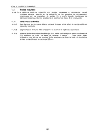 N.T.E. E.60 CONCRETO ARMADO
123
14.9 MUROS ANCLADOS
14.9.1 En el diseño de muros de contención con anclajes temporales o permanentes, deberá
prestarse especial atención en la verificación de los esfuerzos de punzonamiento
ocasionados por los dispositivos de anclaje. En el diseño deberán considerarse las
solicitaciones correspondientes a cada una de las diferentes etapas de la construcción.
14.10 ABERTURAS EN MUROS
14.10.1 Las aberturas en los muros deberán ubicarse de modo tal de reducir lo menos posible su
capacidad resistente.
14.10.2 La presencia de aberturas debe considerarse en el cálculode rigideces y resistencias.
14.10.3 Además del refuerzo mínimo requerido por 14.3, deben colocarse por lo menos dos barras de
5/8‖ alrededor de todos los vanos de ventanas y puertas. Estas barras deben
prolongarse más allá de las esquinas de las aberturas una distancia igual a la longitud de
anclaje en tracción pero no menos de 600 mm.
 