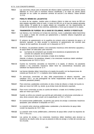 N.T.E. E.60 CONCRETO ARMADO
126
15.6.3 Las secciones críticas para el desarrollo del refuerzo deben suponerse en los mismos planos
definidos en 15.4.2 para el momento máximo amplificado y en todos los demás planos
verticales en los cuales se presentan cambios de sección o de refuerzo. Véase también
12.10.6.
15.7 PERALTE MÍNIMO DE LAS ZAPATAS
La altura de las zapatas, medida sobre el refuerzo inferior no debe ser menor de 300 mm
para zapatas apoyadas sobre el suelo, ni menor de 400 mm en el caso de zapatas apoyadas
sobre pilotes. El peralte de la zapata deberá ser compatible con los requerimientos de
anclaje de las armaduras de las columnas, pedestales y muros que se apoyen en la zapata.
15.8 TRANSMISIÓN DE FUERZAS EN LA BASE DE COLUMNAS, MUROS O PEDESTALES
15.8.1 Las fuerzas y los momentos en la base de columnas, muros o pedestales deben transmitirse
a la zapata a través del concreto por aplastamiento y mediante refuerzo longitudinal que
ancla en la zapata.
15.8.1.1 El esfuerzo de aplastamiento en la superficie de contacto entre el elemento de apoyo y el
elemento apoyado, no debe exceder la resistencia al aplastamiento del concreto para
ninguna de las superficies, de acuerdo con lo dispuesto en 10.17.
15.8.1.2 El refuerzo, los pasadores (dowels) o los conectores mecánicos entre elementos apoyados y
de apoyo deben ser adecuados para transmitir:
(a) Las fuerzas de compresión que excedan de la resistencia al aplastamiento del
concreto de cualquiera de los elementos.
(b) Las fuerzas de tracción calculadas a través de la interfase.
Además, el refuerzo, los pasadores (dowels) o los conectores mecánicos deben satisfacer
las disposiciones de 15.8.2 ó 15.8.3.
15.8.1.3 Cuando los momentos calculados se transmiten a la zapata, el refuerzo, los pasadores
(dowels) o los conectores mecánicos deben tener las características necesarias para
satisfacer las disposiciones de 12.17.
15.8.1.4 Las fuerzas laterales deben transmitirse a la zapata de acuerdo con las disposiciones de
cortante por fricción de 11.7, o mediante otros medios apropiados.
15.8.2 En estructuras construidas en obra, debe proporcionarse el refuerzo requerido para
satisfacer 15.8.1, ya sea prolongando las barras longitudinales dentro de las zapatas, o
mediante pasadores (dowels).
15.8.2.1 Para columnas y pedestales construidos en obra, el área de refuerzo a través de la junta no
debe ser menor de 0,005 Ag, donde Ag es el área bruta del elemento soportado.
15.8.2.2 Para muros construidos en obra, la cuantía del refuerzo a través de la interfase (junta) no
debe ser menor que 0,0015.
15.8.2.3 Cuando se utilice una conexión que permita giro (articulada) en estructuras construidas en
obra, dicha conexión debe cumplir con lo especificado en 15.8.1 y 15.8.3.
15.8.3 En construcciones prefabricadas, se permite usar pernos de anclaje o conectores mecánicos
apropiados para satisfacer lo estipulado en 15.8.1.
15.8.3.1 La conexión entre columnas prefabricadas o pedestales y los elementos de apoyo debe
cumplir los requisitos de 16.5.1.3(a).
15.8.3.2 La conexión entre muros prefabricados y elementos de apoyo debe cumplir los requisitos de
16.5.1.3 (b) y (c).
15.8.3.3 Los pernos de anclaje y los conectores mecánicos deben diseñarse para alcanzar su
resistencia de diseño antes de que se presente la falla de anclaje o la falla del concreto que
los circunda.
 