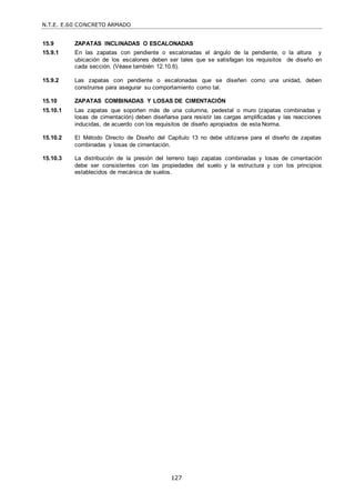 N.T.E. E.60 CONCRETO ARMADO
127
15.9 ZAPATAS INCLINADAS O ESCALONADAS
15.9.1 En las zapatas con pendiente o escalonadas el ángulo de la pendiente, o la altura y
ubicación de los escalones deben ser tales que se satisfagan los requisitos de diseño en
cada sección. (Véase también 12.10.6).
15.9.2 Las zapatas con pendiente o escalonadas que se diseñen como una unidad, deben
construirse para asegurar su comportamiento como tal.
15.10 ZAPATAS COMBINADAS Y LOSAS DE CIMENTACIÓN
15.10.1 Las zapatas que soporten más de una columna, pedestal o muro (zapatas combinadas y
losas de cimentación) deben diseñarse para resistir las cargas amplificadas y las reacciones
inducidas, de acuerdo con los requisitos de diseño apropiados de esta Norma.
15.10.2 El Método Directo de Diseño del Capítulo 13 no debe utilizarse para el diseño de zapatas
combinadas y losas de cimentación.
15.10.3 La distribución de la presión del terreno bajo zapatas combinadas y losas de cimentación
debe ser consistentes con las propiedades del suelo y la estructura y con los principios
establecidos de mecánica de suelos.
 