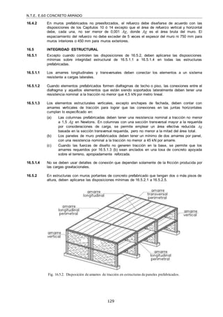 N.T.E. E.60 CONCRETO ARMADO
129
16.4.2 En muros prefabricados no preesforzados, el refuerzo debe diseñarse de acuerdo con las
disposiciones de los Capítulos 10 ó 14 excepto que el área de refuerzo vertical y horizontal
debe, cada una, no ser menor de 0,001 Ag, donde Ag es el área bruta del muro. El
espaciamiento del refuerzo no debe exceder de 5 veces el espesor del muro ni 750 mm para
muros interiores o 450 mm para muros exteriores.
16.5 INTEGRIDAD ESTRUCTURAL
16.5.1 Excepto cuando controlen las disposiciones de 16.5.2, deben aplicarse las disposiciones
mínimas sobre integridad estructural de 16.5.1.1 a 16.5.1.4 en todas las estructuras
prefabricadas.
16.5.1.1 Los amarres longitudinales y transversales deben conectar los elementos a un sistema
resistente a cargas laterales.
16.5.1.2 Cuando elementos prefabricados formen diafragmas de techo o piso, las conexiones entre el
diafragma y aquellos elementos que están siendo soportados lateralmente deben tener una
resistencia nominal a la tracción no menor que 4,5 kN por metro lineal.
16.5.1.3 Los elementos estructurales verticales, excepto enchapes de fachada, deben contar con
amarres verticales de tracción para lograr que las conexiones en las juntas horizontales
cumplan lo especificado en:
(a) Las columnas prefabricadas deben tener una resistencia nominal a tracción no menor
a 1,5 Ag en Newtons. En columnas con una sección transversal mayor a la requerida
por consideraciones de carga, se permite emplear un área efectiva reducida Ag
basada en la sección transversal requerida, pero no menor a la mitad del área total.
(b) Los paneles de muro prefabricados deben tener un mínimo de dos amarres por panel,
con una resistencia nominal a la tracción no menor a 45 kN por amarre.
(c) Cuando las fuerzas de diseño no generen tracción en la base, se permite que los
amarres requeridos por 16.5.1.3 (b) sean anclados en una losa de concreto apoyada
sobre el terreno, apropiadamente reforzada.
16.5.1.4 No se deben usar detalles de conexión que dependan solamente de la fricción producida por
las cargas gravitacionales.
16.5.2 En estructuras con muros portantes de concreto prefabricado que tengan dos o más pisos de
altura, deben aplicarse las disposiciones mínimas de 16.5.2.1 a 16.5.2.5.
Fig. 16.5.2. Disposición de amarres de tracción en estructuras de paneles prefabricados.
 