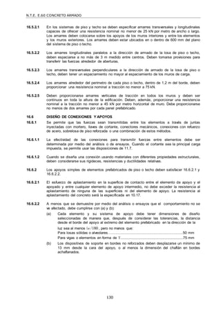 N.T.E. E.60 CONCRETO ARMADO
130
16.5.2.1 En los sistemas de piso y techo se deben especificar amarres transversales y longitudinales
capaces de ofrecer una resistencia nominal no menor de 25 kN por metro de ancho o largo.
Los amarres deben colocarse sobre los apoyos de los muros interiores y entre los elementos
y los muros exteriores. Los amarres deben estar ubicados en o dentro de 600 mm del plano
del sistema de piso o techo.
16.5.2.2 Los amarres longitudinales paralelos a la dirección de armado de la losa de piso o techo,
deben espaciarse a no más de 3 m medido entre centros. Deben tomarse provisiones para
transferir las fuerzas alrededor de aberturas.
16.5.2.3 Los amarres transversales perpendiculares a la dirección de armado de la losa de piso o
techo, deben tener un espaciamiento no mayor al espaciamiento de los muros de carga.
16.5.2.4 Los amarres alrededor del perímetro de cada piso o techo, dentro de 1,2 m del borde, deben
proporcionar una resistencia nominal a tracción no menor a 75 kN.
16.5.2.5 Deben proporcionarse amarres verticales de tracción en todos los muros y deben ser
continuos en toda la altura de la edificación. Deben, además, proporcionar una resistencia
nominal a la tracción no menor a 45 kN por metro horizontal de muro. Debe proporcionarse
no menos de dos amarres por cada panel prefabricado.
16.6 DISEÑO DE CONEXIONES Y APOYOS
16.6.1 Se permite que las fuerzas sean transmitidas entre los elementos a través de juntas
inyectadas con mortero, llaves de cortante, conectores mecánicos, conexiones con refuerzo
de acero, sobrelosa de piso reforzada o una combinación de estos métodos.
16.6.1.1 La efectividad de las conexiones para transmitir fuerzas entre elementos debe ser
determinada por medio del análisis o de ensayos. Cuando el cortante sea la principal carga
impuesta, se permite usar las disposiciones de 11.7.
16.6.1.2 Cuando se diseña una conexión usando materiales con diferentes propiedades estructurales,
deben considerarse sus rigideces, resistencias y ductilidades relativas.
16.6.2 Los apoyos simples de elementos prefabricados de piso o techo deben satisfacer 16.6.2.1 y
16.6.2.2.
16.6.2.1 El esfuerzo de aplastamiento en la superficie de contacto entre el elemento de apoyo y el
apoyado y entre cualquier elemento de apoyo intermedio, no debe exceder la resistencia al
aplastamiento de ninguna de las superficies ni del elemento de apoyo. La resistencia al
aplastamiento del concreto será la especificada en 10.17.
16.6.2.2 A menos que se demuestre por medio del análisis o ensayos que el comportamiento no se
ve afectado, debe cumplirse con (a) y (b):
(a) Cada elemento y su sistema de apoyo debe tener dimensiones de diseño
seleccionadas de manera que, después de considerar las tolerancias, la distancia
desde el borde del apoyo al extremo del elemento prefabricado en la dirección de la
luz sea al menos n /180 , pero no menos que:
Para losas sólidas o alveolares…................................................................50 mm
Para vigas o elementos en forma de T...........................................................................75 mm
(b) Los dispositivos de soporte en bordes no reforzados deben desplazarse un mínimo de
13 mm desde la cara del apoyo, o al menos la dimensión del chaflán en bordes
achaflanados.
 