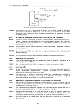 N.T.E. E.60 CONCRETO ARMADO
131
Fig. 16.6.2. Longitud de apoyo de un elemento prefabricado.
16.6.2.3 Los requisitos de 12.11.1 no se aplican al refuerzo para momento positivo en elementos
prefabricados estáticamente determinados, pero al menos un tercio de dicho refuerzo debe
extenderse hasta el centro del apoyo, tomando en consideración las tolerancias permitidas
en 7.5.2.2 y 16.2.3.
16.7 ELEMENTOS EMBEBIDOS DESPUÉS DE LA COLOCACIÓN DEL CONCRETO
16.7.1 Cuando lo apruebe el proyectista, se permite que los elementos embebidos (como espigas –
dowels – o insertos) que sobresalgan del concreto o que queden expuestos para inspección
sean embebidos mientras el concreto está en estado plástico, siempre que se cumpla con
16.7.1.1, 16.7.1.2 y 16.7.1.3.
16.7.1.1 No se requiera que los elementos embebidos sean enganchados o amarrados al refuerzo
dentro del concreto.
16.7.1.2 Los elementos embebidos sean mantenidos en la posición correcta mientras el concreto está
en estado plástico.
16.7.1.3 El concreto sea compactado adecuadamente alrededor de los elementos embebidos.
16.8 MARCAS E IDENTIFICACIÓN
16.8.1 Todo elemento prefabricado debe ser marcado para indicar su ubicación y orientación en la
estructura y su fecha de fabricación.
16.8.2 Las marcas de identificación deben corresponder con las de los planos de montaje.
16.9 MANIPULACIÓN
16.9.1 El diseño de los elementos debe considerar las fuerzas y distorsiones que ocurren durante el
curado, desencofrado, almacenamiento y montaje, de manera que los elementos
prefabricados no sufran sobreesfuerzos o daños.
16.9.2 Las estructuras y elementos prefabricados deben estar adecuadamente apoyados y
arriostrados durante el montaje para asegurar el adecuado alineamiento e integridad
estructural hasta que se completen las conexiones permanentes.
16.10 EVALUACIÓN DE LA RESISTENCIA DE ESTRUCTURAS PREFABRICADAS
16.10.1 Se permite que un elemento prefabricado que se transforma en uno compuesto mediante
concreto colocado en sitio, sea ensayado como un elemento prefabricado aislado en flexión
de acuerdo con 16.10.1.1 y 16.10.1.2.
16.10.1.1 Las cargas de ensayo deben ser aplicadas sólo cuando los cálculos indiquen que para el
elemento prefabricado aislado no es crítica la compresión o el pandeo.
16.10.1.2 La carga de ensayo debe ser la carga que, cuando se aplica al elemento prefabricado
aislado, induce las mismas fuerzas totales en el refuerzo de tracción que las que se
inducirían al cargar el elemento compuesto con las cargas de ensayo requeridas por 20.3.2.
16.10.2 Las disposiciones de 20.5 deben ser la base para la aceptación o rechazo de los elementos
prefabricados.
 