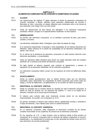 N.T.E. E.60 CONCRETO ARMADO
132
CAPÍTULO 17
ELEMENTOS COMPUESTOS DE CONCRETO SOMETIDOS AFLEXIÓN
17.1 ALCANCE
17.1.1 Las disposiciones del Capítulo 17 deben aplicarse al diseño de elementos compuestos de
concreto sometidos a flexión, definidos como elementos prefabricados de concreto o
fabricados en obra, construidos en etapas diferentes pero conectados entre si de manera tal
que respondan a las cargas como una sola unidad.
17.1.2 Todas las disposiciones de esta Norma son aplicables a los elementos compuestos
sometidos a flexión, excepto en lo específicamente modificado en este Capítulo.
17.2 GENERALIDADES
17.2.1 Se permite usar elementos compuestos, en su totalidad o porciones de ellos, para resistir
cortante y momento.
17.2.2 Los elementos individuales deben investigarse para todas las etapas de carga.
17.2.3 Si la resistencia especificada, la densidad u otras propiedades de los diversos elementos son
diferentes, deben utilizarse en el diseño las propiedades de los elementos individuales o los
valores más críticos.
17.2.4 En el cálculo de la resistencia de elementos compuestos no debe hacerse distinción entre
elementos apuntalados y no apuntalados.
17.2.5 Todos los elementos deben diseñarse para resistir las cargas aplicadas antes del completo
desarrollo de la resistencia de diseño del elemento compuesto.
17.2.6 Se debe diseñar el refuerzo requerido para controlar el agrietamiento y prevenir la
separación de los elementos individuales de los miembros compuestos.
17.2.7 Los elementos compuestos deben cumplir con los requisitos de control de deflexiones dados
en 9.6.
17.3 APUNTALAMIENTO
Donde se emplee apuntalamiento, éste no deberá retirarse hasta que los elementos
soportados hayan desarrollado las propiedades de diseño requeridas para resistir todas las
cargas, y limitar las deflexiones y el agrietamiento en el momento de retirar los puntales.
17.4 RESISTENCIA AL CORTANTE VERTICAL
17.4.1 Donde se considere que el cortante vertical es resistido por todo el elemento compuesto, el
diseño se hará de acuerdo con los requisitos del Capítulo 11, como si se tratara de un
elemento monolítico de la misma sección transversal.
17.4.2 El refuerzo para cortante debe estar totalmente anclado dentro de los elementos
interconectados, de acuerdo con lo dispuesto en 12.13.
17.4.3 Se permite considerar el refuerzo para cortante vertical, debidamente anclado y extendido a
lo largo del elemento, como refuerzo para tomar el cortante horizontal.
17.5 RESISTENCIA AL CORTANTE HORIZONTAL
17.5.1 En un elemento compuesto, debe asegurarse la transmisión completa de las fuerzas
cortantes horizontales en las superficies de contacto de los elementos conectados.
17.5.2 En los requisitos de 17.5, d debe tomarse como la distancia desde la fibra extrema en
compresión de la sección compuesta total al centroide del refuerzo longitudinal en tracción,
preesforzado y no preesforzado (si existe) pero no hay necesidad de tomarlo menor de 0,8 h
para elementos de concreto preesforzado.
 
