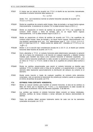 N.T.E. E.60 CONCRETO ARMADO
133
17.5.3 A menos que se calcule de acuerdo con 17.5.4, el diseño de las secciones transversales
sometidas a cortante horizontal debe basarse en:
Vu ≤  Vnh (17-1)
donde Vnh es la resistencia nominal al cortante horizontal calculada de acuerdo con
17.5.3.1 a 17.5.3.4.
17.5.3.1 Donde las superficies de contacto estén limpias, libres de lechada y se hayan hecho rugosas
intencionalmente, la resistencia al cortante Vnh no debe tomarse mayor a 0,55 bv d.
17.5.3.2 Donde se proporcione el mínimo de estribos de acuerdo con 17.6 y las superficies de
contacto estén limpias y libres de lechada, pero no se hayan hecho rugosas
intencionalmente, Vnh no debe tomarse mayor a 0,55 bv d.
17.5.3.3 Donde se proporcione el mínimo de estribos de acuerdo con 17.6 y las superficies de
contacto están limpias, libres de lechada y se hayan hecho rugosas intencionalmente con
una amplitud aproximada de 6 mm, Vnh debe tomarse igual a (1,8  0, 6 ρv fy) λ bv d ,
pero no mayor que 3,5 bv d. Deben usarse los valores de  indicados en 11.7.4.3 y v es
Av bv s.
17.5.3.4 Donde Vu en la sección bajo consideración exceda de  (3,5 bv d), el diseño por cortante
horizontal debe hacerse de acuerdo con 11.7.4.
17.5.4 Como alternativa a 17.5.3, el cortante horizontal podrá determinarse calculando la variación
real de la fuerza de comprensión o de tracción en cualquier segmento, y deberán tomarse
medidas para transferir esa fuerza como cortante horizontal al elemento soportante. La
fuerza cortante horizontal amplificada no debe exceder la resistencia a cortante Vnh como
se indica en 17.5.3.1 a 17.5.3.4, donde el área de la superficie de contacto debe sustituir a
bv d.
17.5.4.1 Donde los estribos proporcionados para resistir el cortante horizontal se diseñan para
satisfacer 17.5.4, la relación entre el área de los estribos y el espaciamiento a lo largo del
elemento debe representar aproximadamente la distribución del esfuerzo de cortante en el
elemento.
17.5.5 Donde exista tracción a través de cualquier superficie de contacto entre elementos
conectados, sólo se permitirá la transmisión de cortante por contacto cuando se proporcione
el mínimo de estribos de acuerdo con 17.6.
17.6 ESTRIBOS PARA CORTANTE HORIZONTAL
17.6.1 Donde se colocan estribos para transferir el cortante horizontal, el área de los estribos no
debe ser menor que la requerida por 11.5.6.2, y su espaciamiento no debe exceder de
cuatro veces la dimensión menor del elemento soportado, ni de 600 mm.
17.6.2 Los estribos que resisten el cortante horizontal deben consistir en barras individuales,
alambres, estribos de ramas múltiples o ramas verticales de refuerzo electrosoldado de
alambre.
17.6.3 Todos los estribos deben anclarse totalmente dentro de cada uno de los elementos
conectados de acuerdo con 12.13.
 