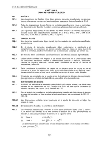 N.T.E. E.60 CONCRETO ARMADO
134
f c

CAPÍTULO 18
CONCRETO PREESFORZADO
18.1 ALCANCE
18.1.1 Las disposiciones del Capítulo 18 se deben aplicar a elementos preesforzados con alambre,
torones o barras que cumplan con las disposiciones para aceros de preesforzado de 3.5.5.
18.1.2 Todas las disposiciones de esta Norma, no excluidas específicamente y que no contradigan
las disposiciones del Capítulo 18, deben considerare aplicables al concreto preesforzado.
18.1.3 Las siguientes disposiciones de esta Norma no deben aplicarse al concreto preesforzado,
excepto cuando esté específicamente señalado: 6.4.4, 8.10.2, 8.10.3, 8.10.4, 8.11, 9.8.1,
10.5, 10.6, 10.9.1, 10.9.2, Capítulo 13, 14.3, 14.5 y 14.6.
18.2 GENERALIDADES
18.2.1 Los elementos preesforzados deben cumplir con los requisitos de resistencia especificados
en esta Norma.
18.2.2 En el diseño de elementos preesforzados deben contemplarse la resistencia y el
comportamiento en condiciones de servicio durante todas las etapas de carga durante la
vida de la estructura, desde el momento en que el preesforzado se aplique por primera vez.
18.2.3 En el diseño deben considerarse las concentraciones de esfuerzos debidas al preesforzado.
18.2.4 Deben tomarse medidas con respecto a los efectos provocados por el preesforzado sobre
las estructuras adyacentes debidos a deformaciones plásticas y elásticas, deflexiones,
cambios de longitud y rotaciones. También deben considerarse los efectos por cambios de
temperatura y retracción.
18.2.5 Debe considerarse la posibilidad de pandeo de un elemento entre los puntos en que el
concreto y el acero de preesforzado estén en contacto intermitente en un ducto de mayor
tamaño que el necesario, al igual que la posibilidad de pandeo de almas y alas delgadas.
18.2.6 Al calcular las propiedades de la sección antes de la adherencia del acero de preesforzado,
debe considerarse el efecto de la pérdida de área debida a los ductos abiertos.
18.3 SUPOSICIONES DE DISEÑO
18.3.1 El diseño por resistencia de elementos preesforzados para cargas axiales y de flexión debe
basarse en las suposiciones de 10.2, excepto que 10.2.4 se debe aplicar únicamente al
refuerzo corrugado que cumpla con lo señalado en 3.5.3.
18.3.2 Para el análisis de los esfuerzos en la transferencia del preesforzado, bajo cargas de servicio
y cargas de fisuración, se debe emplear la teoría elástica con las suposiciones de 18.3.2.1 y
18.3.2.2.
18.3.2.1 Las deformaciones unitarias varían linealmente en el peralte del elemento en todas las
etapas de carga.
18.3.2.2 En las secciones fisuradas, el concreto no resiste tracción.
18.3.3 Los elementos preesforzados sometidos a flexión deben clasificarse como Clase U o Clase
T, en función del esfuerzo en la fibra extrema en tracción en la zona precomprimida en
tracción, ft, calculado para cargas de servicio, de la siguiente forma:
(a) Clase U: ft  0, 62
(b) Clase T: 0,62  ft  1, 0
Los sistemas de losas preesforzadas en dos direcciones deben ser diseñadas como Clase
U, con ft  0,50 .
f c

f c
 f c

 
