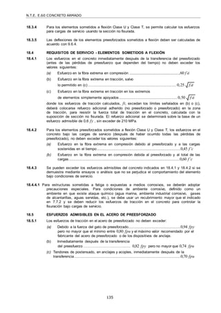 N.T.E. E.60 CONCRETO ARMADO
135
18.3.4 Para los elementos sometidos a flexión Clase U y Clase T, se permite calcular los esfuerzos
para cargas de servicio usando la sección no fisurada.
18.3.5 Las deflexiones de los elementos preesforzados sometidos a flexión deben ser calculadas de
acuerdo con 9.6.4.
18.4 REQUISITOS DE SERVICIO - ELEMENTOS SOMETIDOS A FLEXIÓN
18.4.1 Los esfuerzos en el concreto inmediatamente después de la transferencia del preesforzado
(antes de las pérdidas de preesfuerzo que dependen del tiempo) no deben exceder los
valores siguientes:
(a) Esfuerzo en la fibra extrema en compresión ..........................................................,60 f c
i
(b) Esfuerzo en la fibra extrema en tracción, salvo
lo permitido en (c) ............................................................................... 0,25
(c) Esfuerzo en la fibra extrema en tracción en los extremos
de elementos simplemente apoyados .................................................... 0,50
donde los esfuerzos de tracción calculados, ft, excedan los límites señalados en (b) o (c),
deberá colocarse refuerzo adicional adherido (no preesforzado o preesforzado) en la zona
de tracción, para resistir la fuerza total de tracción en el concreto, calculada con la
suposición de sección no fisurada. El refuerzo adicional se determinará sobre la base de un
esfuerzo admisible de 0,6 fy , sin exceder de 210 MPa.
18.4.2 Para los elementos preesforzados sometidos a flexión Clase U y Clase T, los esfuerzos en el
concreto bajo las cargas de servicio (después de haber ocurrido todas las pérdidas de
preesforzado), no deben exceder los valores siguientes:
(a) Esfuerzo en la fibra extrema en compresión debido al preesforzado y a las cargas
sostenidas en el tiempo...........................................................................0,45 f’c
(b) Esfuerzo en la fibra extrema en compresión debida al preesforzado y al total de las
cargas ...................................................................................................0,60 f’c
18.4.3 Se pueden exceder los esfuerzos admisibles del concreto indicados en 18.4.1 y 18.4.2 si se
demuestra mediante ensayos o análisis que no se perjudica el comportamiento del elemento
bajo condiciones de servicio.
18.4.4.1 Para estructuras sometidas a fatiga o expuestas a medios corrosivos, se deberán adoptar
precauciones especiales. Para condiciones de ambiente corrosivo, definido como un
ambiente en que existe ataque químico (agua marina, ambiente industrial corrosivo, gases
de alcantarillas, aguas servidas, etc.), se debe usar un recubrimiento mayor que el indicado
en 7.7.2 y se deben reducir los esfuerzos de tracción en el concreto para controlar la
fisuración bajo cargas de servicio.
18.5 ESFUERZOS ADMISIBLES EN EL ACERO DE PREESFORZADO
18.5.1 Los esfuerzos de tracción en el acero de preesforzado no deben exceder:
(a) Debido a la fuerza del gato de preesforzado...............................................0,94 fpy
pero no mayor que el mínimo entre 0,80 fpu y el máximo valor recomendado por el
fabricante del acero de preesforzado o de los dispositivos de anclaje.
(b) Inmediatamente después de la transferencia
del preesfuerzo ……………………………..…. 0,82 fpy pero no mayor que 0,74 fpu
(c) Tendones de postensado, en anclajes y acoples, inmediatamente después de la
transferencia ...............................................................................................0,70 fpu
f c
i
f c
i
 