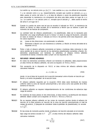 N.T.E. E.60 CONCRETO ARMADO
138
f c

La cuantía p se calcula como ρp fps f c
 . Las cuantías w y pw se utilizan en secciones
T y se calculan como  y p, respectivamente, excepto que cuando se calculan ρ y ρ p,
debe usarse el ancho del alma bw y el área de refuerzo o acero de presforzado requerida
para desarrollar la resistencia a la compresión del alma sola debe usarse en lugar de As o
Aps. La cuantía ’w se calcula como ’, excepto que al calcular ρ' , debe usarse el ancho
del alma bw en lugar de b.
18.8.2 Cuando la cuantía de acero sea tal que se exceda lo indicado en 18.8.1, la resistencia de
diseño en flexión no debe exceder de la resistencia a flexión que se obtiene a partir del
momento de las fuerzas de compresión.
18.8.3 La cantidad total de refuerzo preesforzado y no preesforzado, debe ser la necesaria para
desarrollar una carga amplificada de por lo menos 1,2 veces la carga de fisuración, calculada
en base al módulo de rotura fr indicado en 9.6.2.3. Se permite omitir esta disposición para
los casos siguientes:
(a) Losas en dos direcciones con postensado no adherido.
(b) Elementos a flexión con una resistencia a cortante y a flexión al menos del doble de la
requerida en 9.2.
18.8.4 Parte o todo el refuerzo adherido consistente en barras o tendones debe colocarse lo más
cerca posible de la cara en tracción en los elementos preesforzados sometidos a flexión. En
elementos preesforzados con tendones no adheridos, el refuerzo mínimo adherido
consistente en barras o tendones debe cumplir con los requisitos de 18.9.
18.9 REFUERZO MÍNIMO ADHERIDO
18.9.1 En todos los elementos sometidos a flexión con tendones no adheridos, debe proporcionarse
un área mínima de refuerzo adherido, tal como se requiere en 18.9.2 y 18.9.3.
18.9.2 Con excepción de lo dispuesto en 18.9.3, el área mínima del refuerzo adherido debe
calcularse mediante
As  0, 004 Act (18-6)
donde Act es el área de la porción de la sección transversal entre el borde en tracción por
flexión y el centro de gravedad de la sección bruta.
18.9.2.1 El refuerzo adherido requerido por la ecuación (18-6) debe estar distribuido de manera
uniforme sobre la zona de tracción precomprimida y tan cerca como sea posible de la fibra
extrema en tracción.
18.9.2.2 El refuerzo adherido se requiere independientemente de las condiciones de esfuerzos bajo
carga de servicio.
18.9.3 En sistemas de losas planas en dos direcciones, el área mínima y la distribución del refuerzo
adherido deben cumplir con lo requerido en 18.9.3.1, 18.9.3.2 y 18.9.3.3.
18.9.3.1 No se requiere refuerzo adherido en las zonas de momento positivo donde el esfuerzo de
tracción en la fibra extrema en tracción de la zona de tracción precomprimida al nivel de
cargas de servicio, ft (después de considerar todas la pérdidas de preesforzado), no excede
0,17 .
18.9.3.2 En las zonas de momento positivo donde el esfuerzo de tracción calculado en el concreto
bajo carga de servicio excede 0,17
calcularse mediante:
, el área mínima del refuerzo adherido debe
As 
Nc
0, 5 fy
(18-7)
f c

 
